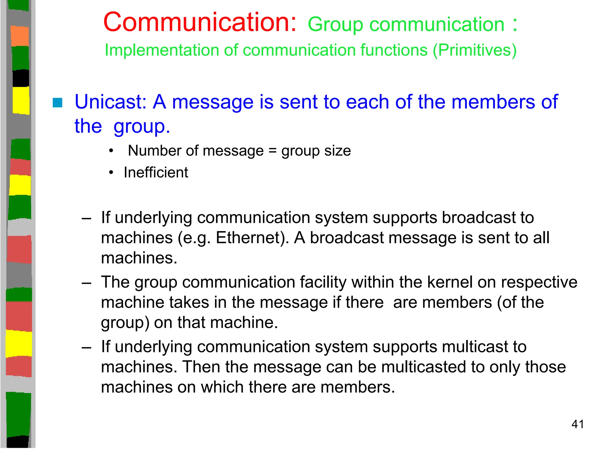 Communication: Group communication :
Implementation of communication functions (Primitives)
 Unicast: A message is sent to each of the members of
the group.
• Number of message = group size
• Inefficient
– If underlying communication system supports broadcast to
machines (e.g. Ethernet). A broadcast message is sent to all
machines.
– The group communication facility within the kernel on respective
machine takes in the message if there are members (of the
group) on that machine.
– If underlying communication system supports multicast to
machines. Then the message can be multicasted to only those
machines on which there are members.
41
 