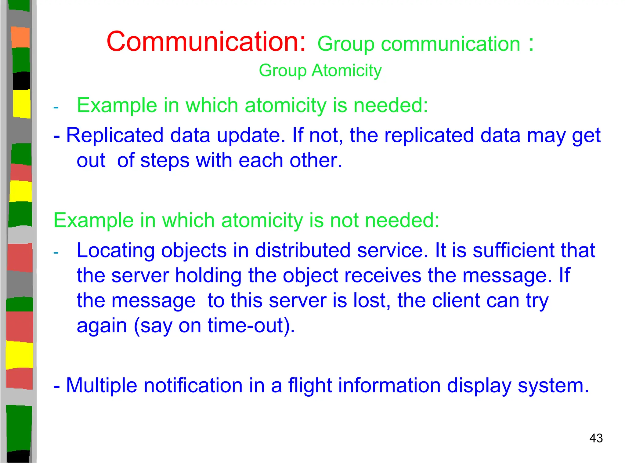 Communication: Group communication :
Group Atomicity
- Example in which atomicity is needed:
- Replicated data update. If not, the replicated data may get
out of steps with each other.
Example in which atomicity is not needed:
- Locating objects in distributed service. It is sufficient that
the server holding the object receives the message. If
the message to this server is lost, the client can try
again (say on time-out).
- Multiple notification in a flight information display system.
43
 