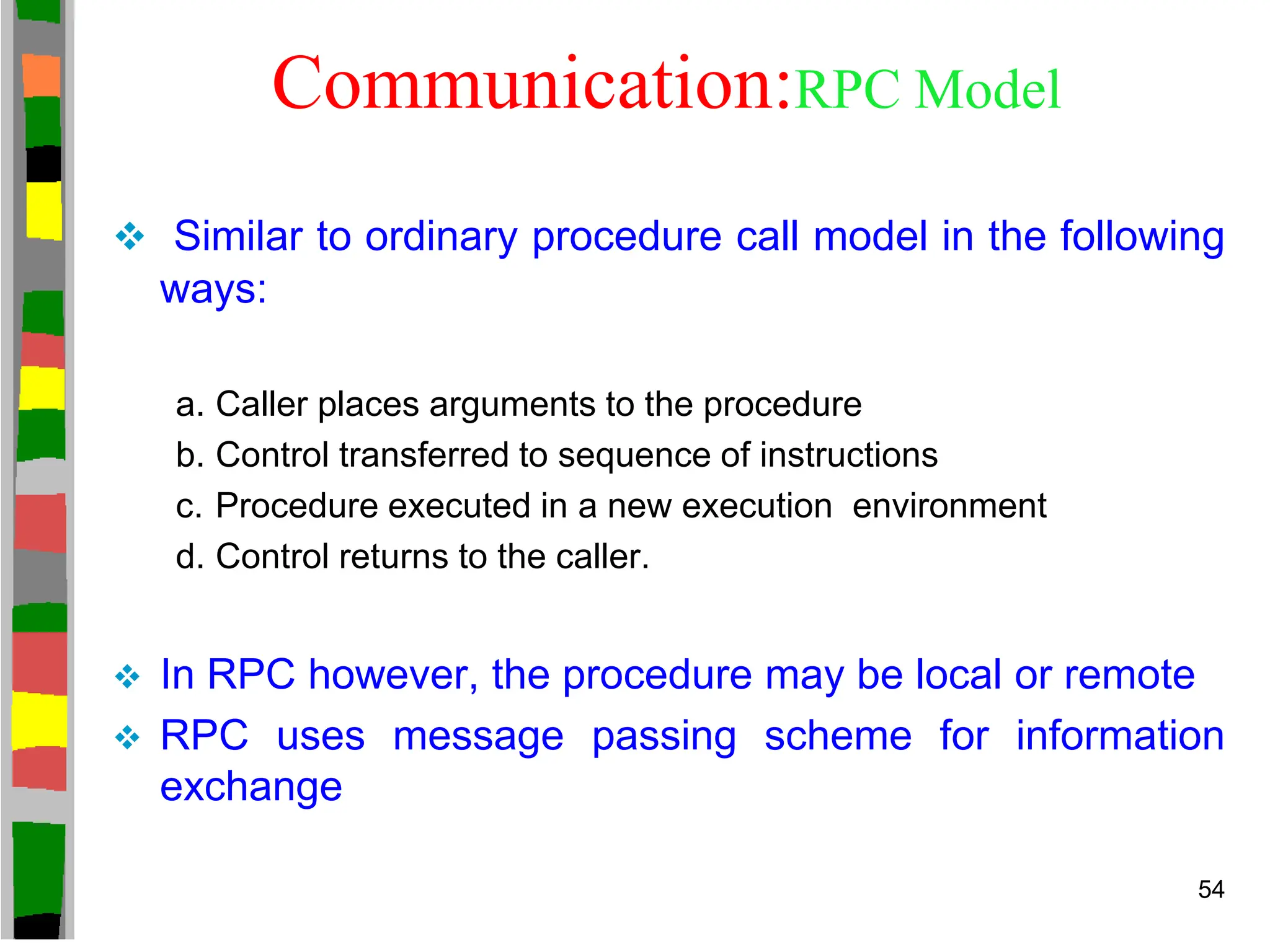 Communication:RPC Model
 Similar to ordinary procedure call model in the following
ways:
a. Caller places arguments to the procedure
b. Control transferred to sequence of instructions
c. Procedure executed in a new execution environment
d. Control returns to the caller.
 In RPC however, the procedure may be local or remote
 RPC uses message passing scheme for information
exchange
54
 