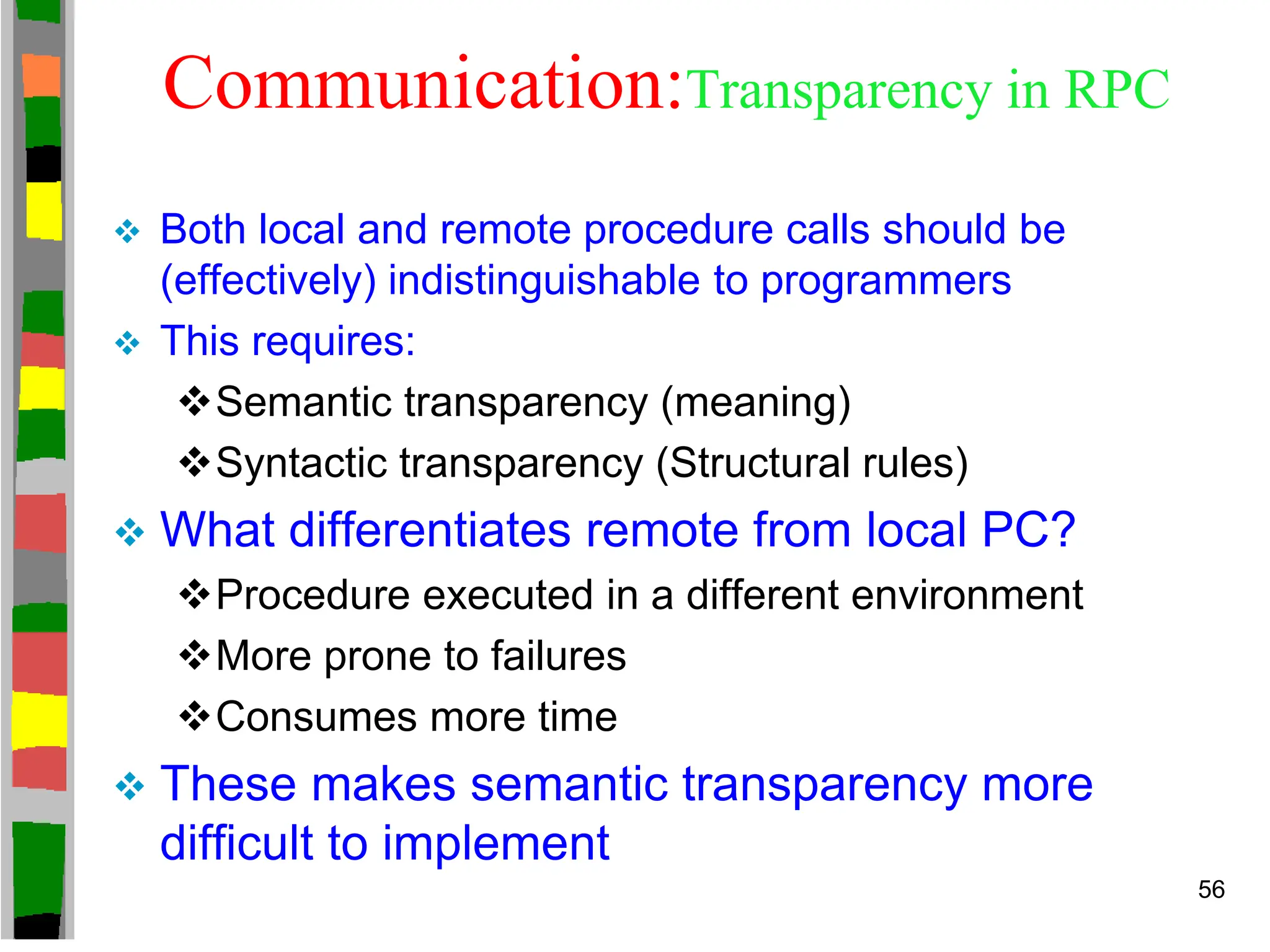 Communication:Transparency in RPC
 Both local and remote procedure calls should be
(effectively) indistinguishable to programmers
 This requires:
Semantic transparency (meaning)
Syntactic transparency (Structural rules)
 What differentiates remote from local PC?
Procedure executed in a different environment
More prone to failures
Consumes more time
 These makes semantic transparency more
difficult to implement
56
 