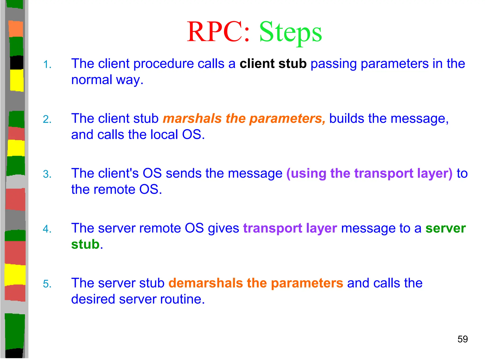 RPC: Steps
1. The client procedure calls a client stub passing parameters in the
normal way.
2. The client stub marshals the parameters, builds the message,
and calls the local OS.
3. The client's OS sends the message (using the transport layer) to
the remote OS.
4. The server remote OS gives transport layer message to a server
stub.
5. The server stub demarshals the parameters and calls the
desired server routine.
59
 