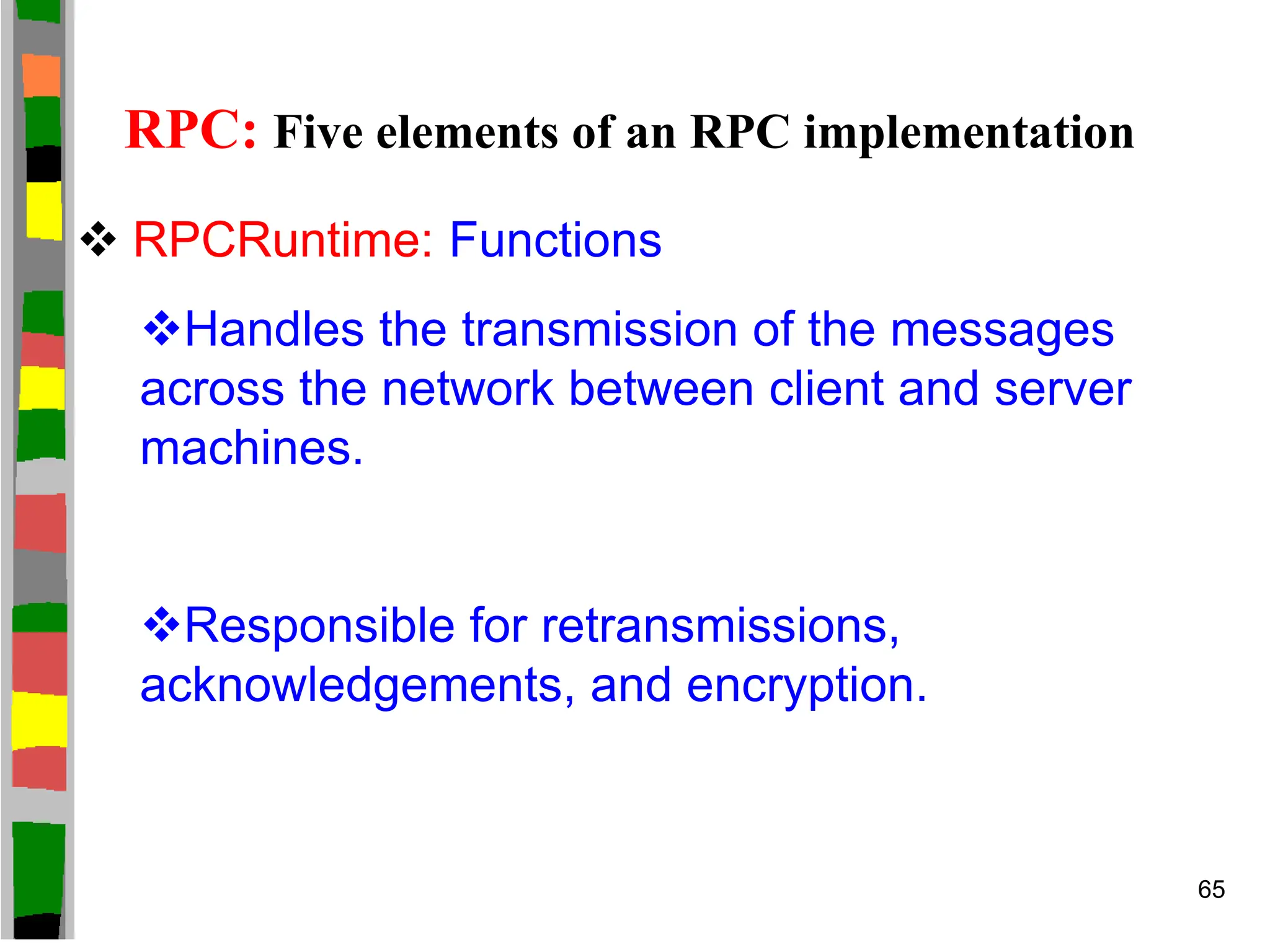 RPC: Five elements of an RPC implementation
 RPCRuntime: Functions
Handles the transmission of the messages
across the network between client and server
machines.
Responsible for retransmissions,
acknowledgements, and encryption.
65
 