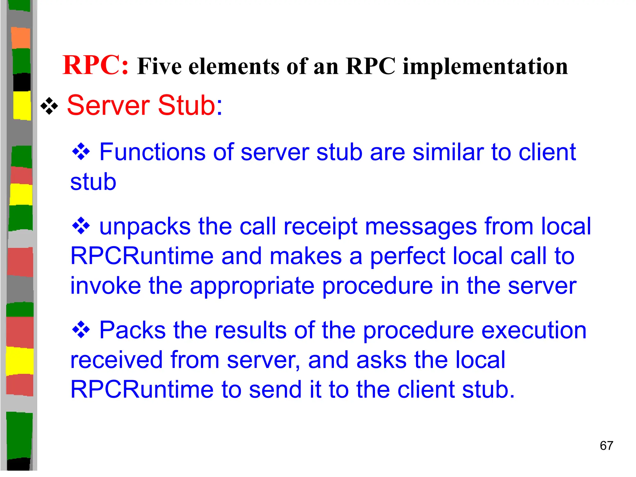 RPC: Five elements of an RPC implementation
 Server Stub:
 Functions of server stub are similar to client
stub
 unpacks the call receipt messages from local
RPCRuntime and makes a perfect local call to
invoke the appropriate procedure in the server
 Packs the results of the procedure execution
received from server, and asks the local
RPCRuntime to send it to the client stub.
67
 