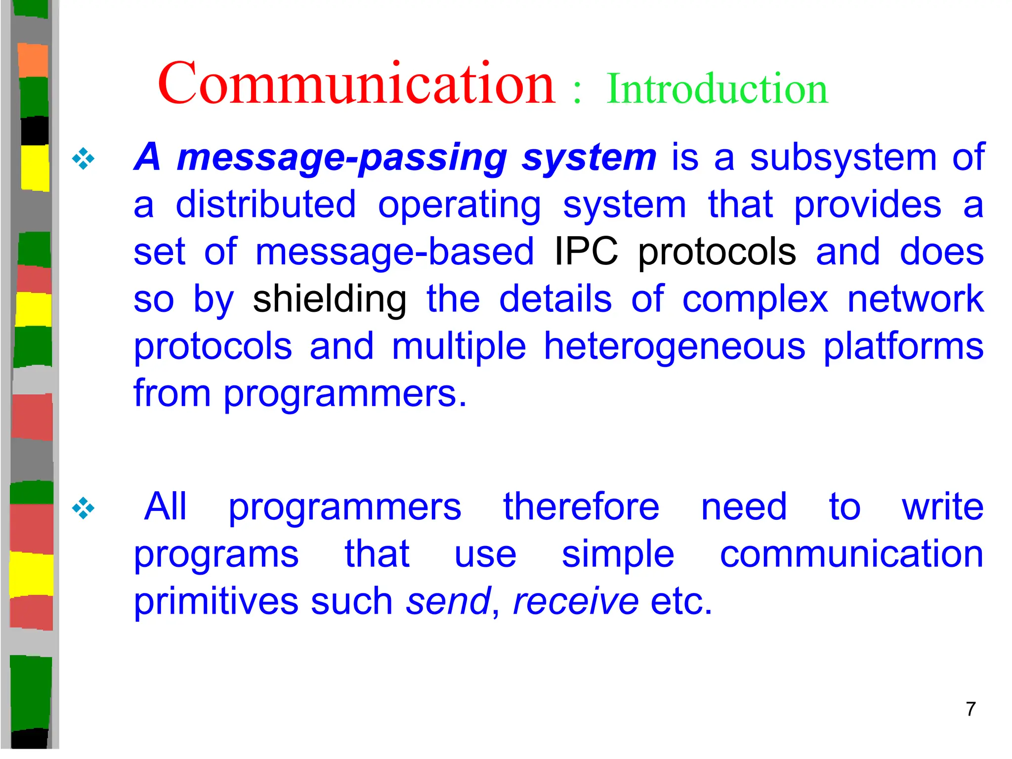  A message-passing system is a subsystem of
a distributed operating system that provides a
set of message-based IPC protocols and does
so by shielding the details of complex network
protocols and multiple heterogeneous platforms
from programmers.
 All programmers therefore need to write
programs that use simple communication
primitives such send, receive etc.
Communication : Introduction
7
 