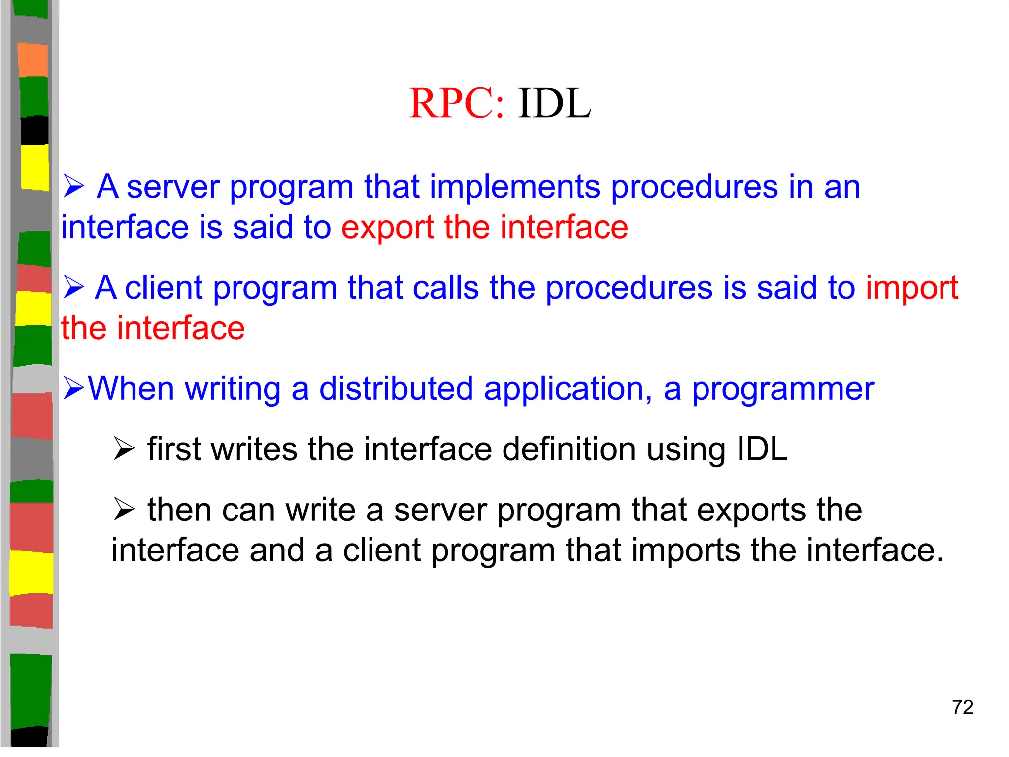 RPC: IDL
 A server program that implements procedures in an
interface is said to export the interface
 A client program that calls the procedures is said to import
the interface
When writing a distributed application, a programmer
 first writes the interface definition using IDL
 then can write a server program that exports the
interface and a client program that imports the interface.
72
 