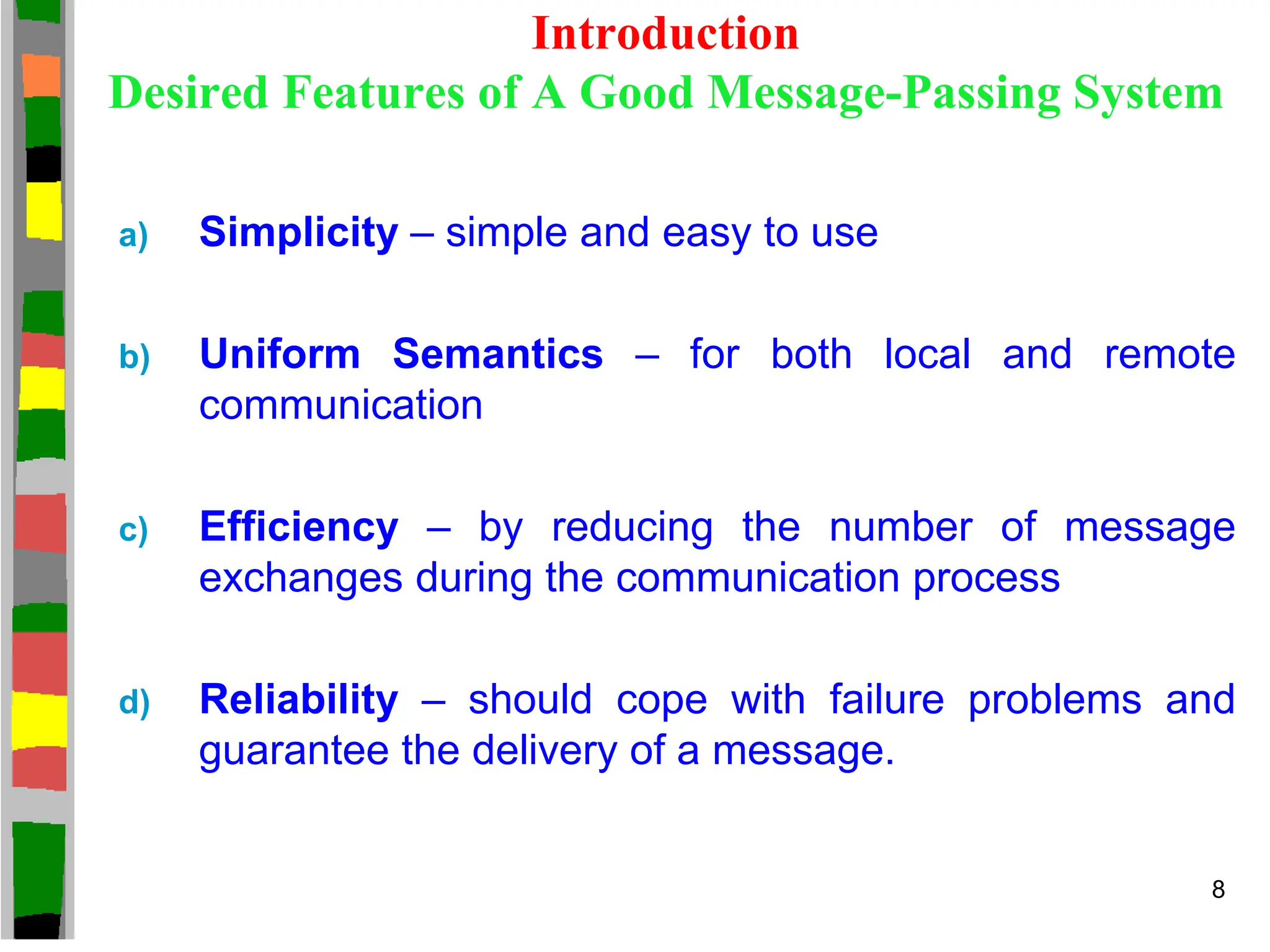 Introduction
Desired Features of A Good Message-Passing System
a) Simplicity – simple and easy to use
b) Uniform Semantics – for both local and remote
communication
c) Efficiency – by reducing the number of message
exchanges during the communication process
d) Reliability – should cope with failure problems and
guarantee the delivery of a message.
8
 