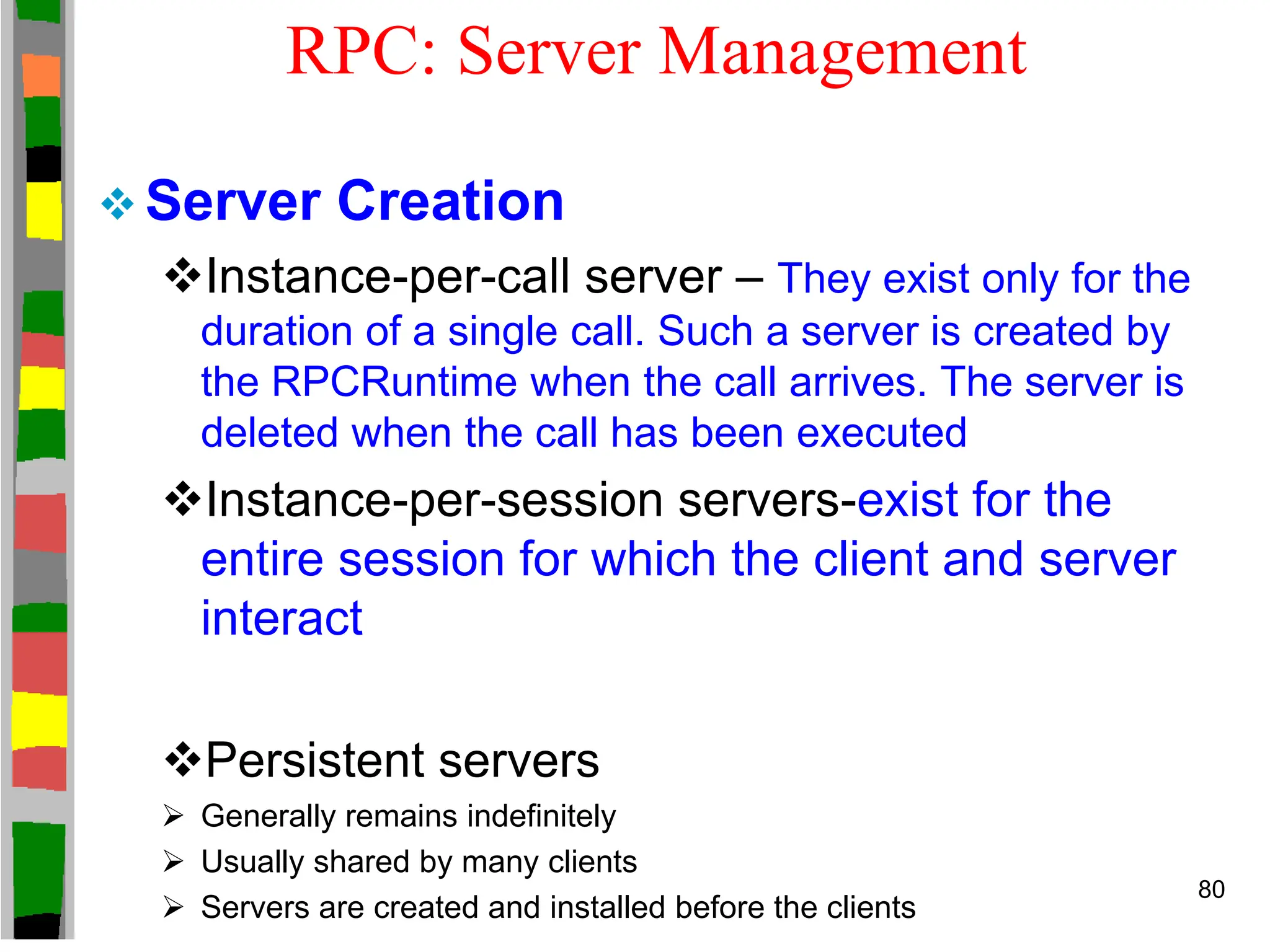 RPC: Server Management
 Server Creation
Instance-per-call server – They exist only for the
duration of a single call. Such a server is created by
the RPCRuntime when the call arrives. The server is
deleted when the call has been executed
Instance-per-session servers-exist for the
entire session for which the client and server
interact
Persistent servers
 Generally remains indefinitely
 Usually shared by many clients
 Servers are created and installed before the clients
80
 