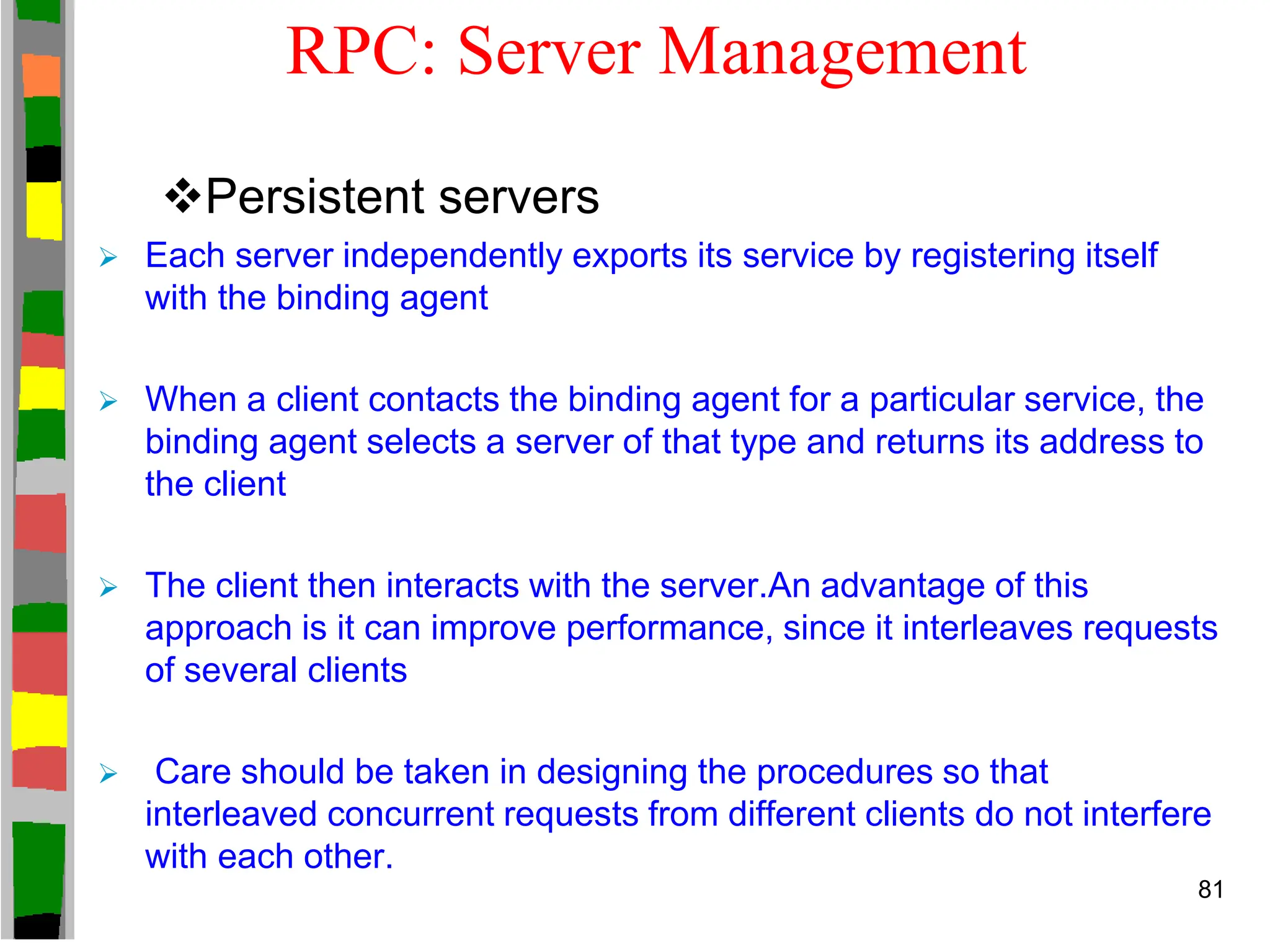 RPC: Server Management
Persistent servers
 Each server independently exports its service by registering itself
with the binding agent
 When a client contacts the binding agent for a particular service, the
binding agent selects a server of that type and returns its address to
the client
 The client then interacts with the server.An advantage of this
approach is it can improve performance, since it interleaves requests
of several clients
 Care should be taken in designing the procedures so that
interleaved concurrent requests from different clients do not interfere
with each other.
81
 