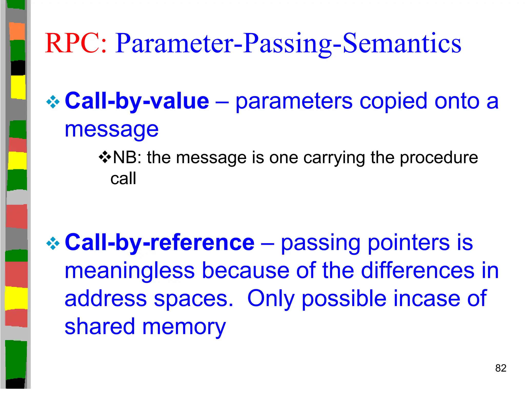 RPC: Parameter-Passing-Semantics
 Call-by-value – parameters copied onto a
message
NB: the message is one carrying the procedure
call
 Call-by-reference – passing pointers is
meaningless because of the differences in
address spaces. Only possible incase of
shared memory
82
 