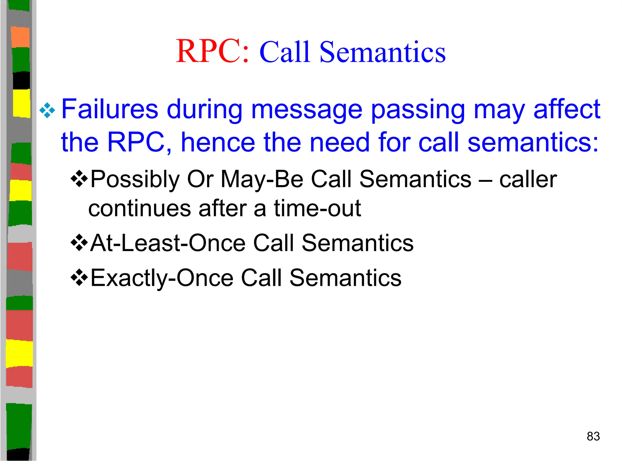 RPC: Call Semantics
 Failures during message passing may affect
the RPC, hence the need for call semantics:
Possibly Or May-Be Call Semantics – caller
continues after a time-out
At-Least-Once Call Semantics
Exactly-Once Call Semantics
83
 