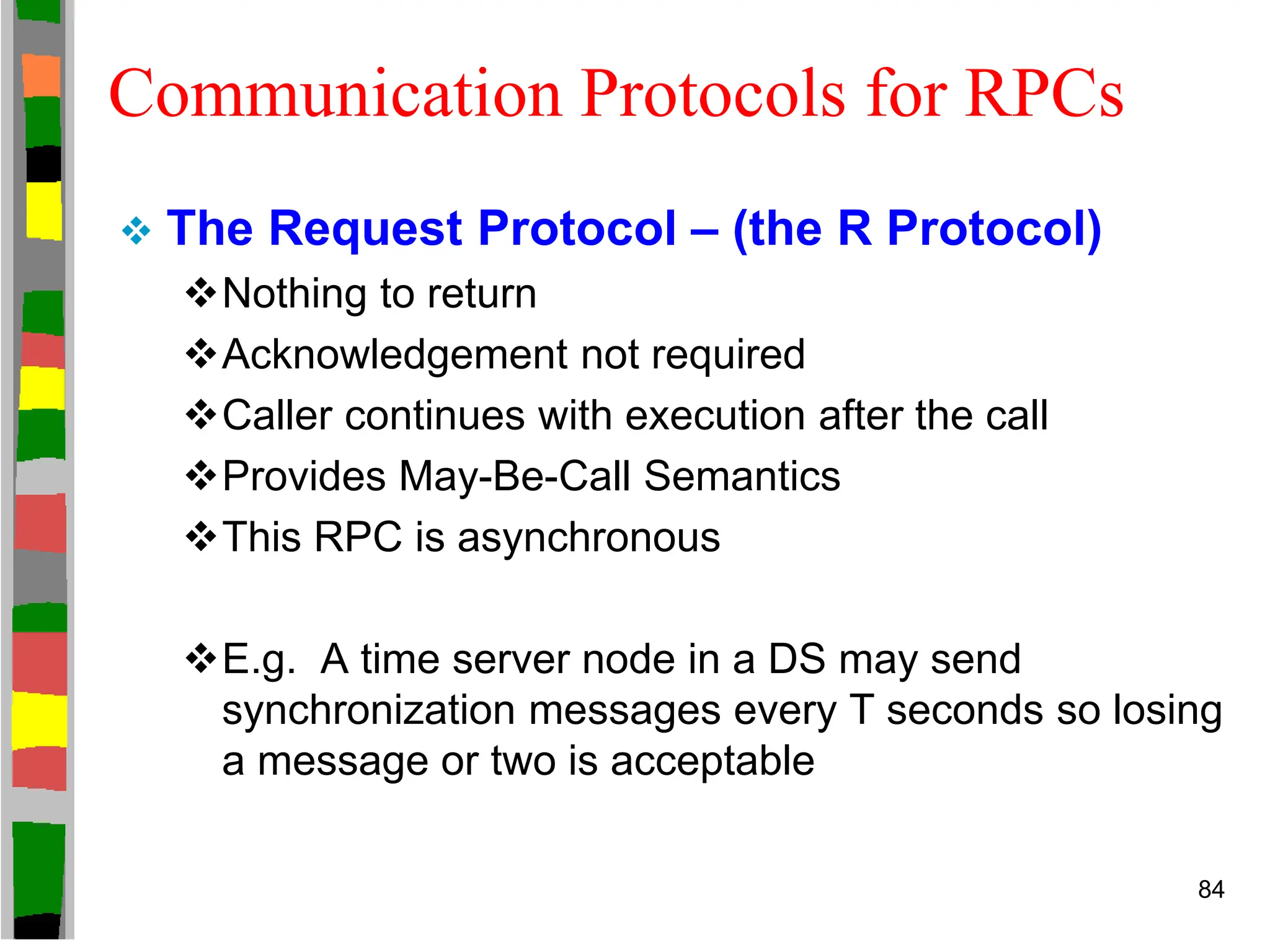 Communication Protocols for RPCs
 The Request Protocol – (the R Protocol)
Nothing to return
Acknowledgement not required
Caller continues with execution after the call
Provides May-Be-Call Semantics
This RPC is asynchronous
E.g. A time server node in a DS may send
synchronization messages every T seconds so losing
a message or two is acceptable
84
 