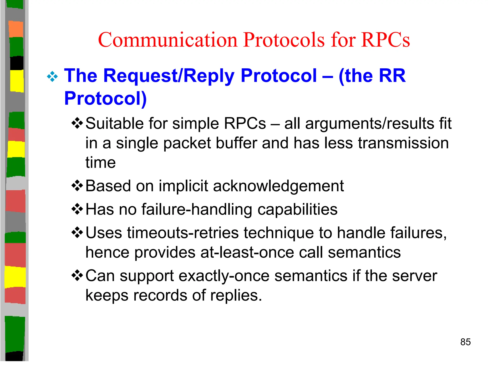 Communication Protocols for RPCs
 The Request/Reply Protocol – (the RR
Protocol)
Suitable for simple RPCs – all arguments/results fit
in a single packet buffer and has less transmission
time
Based on implicit acknowledgement
Has no failure-handling capabilities
Uses timeouts-retries technique to handle failures,
hence provides at-least-once call semantics
Can support exactly-once semantics if the server
keeps records of replies.
85
 