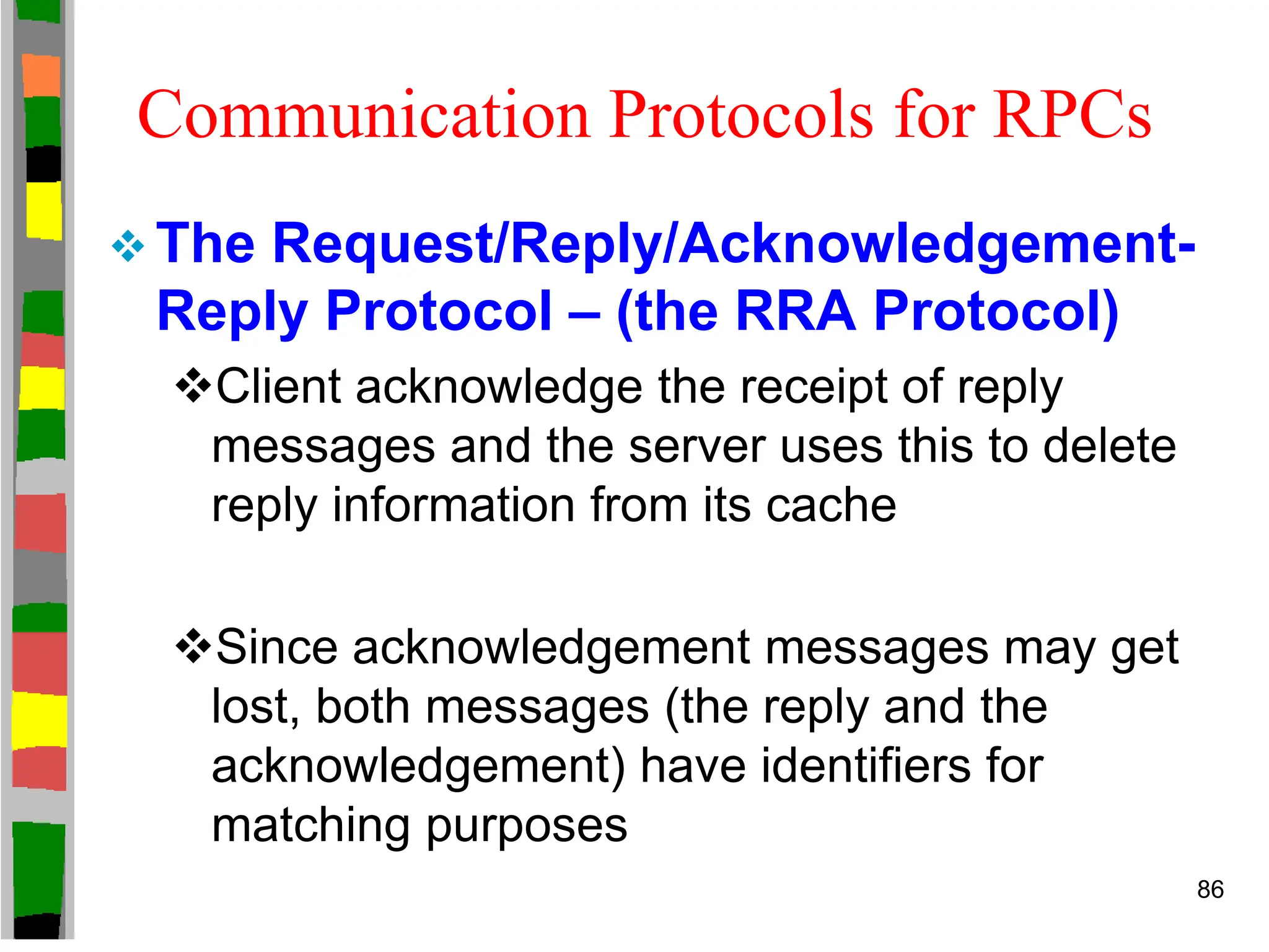Communication Protocols for RPCs
 The Request/Reply/Acknowledgement-
Reply Protocol – (the RRA Protocol)
Client acknowledge the receipt of reply
messages and the server uses this to delete
reply information from its cache
Since acknowledgement messages may get
lost, both messages (the reply and the
acknowledgement) have identifiers for
matching purposes
86
 