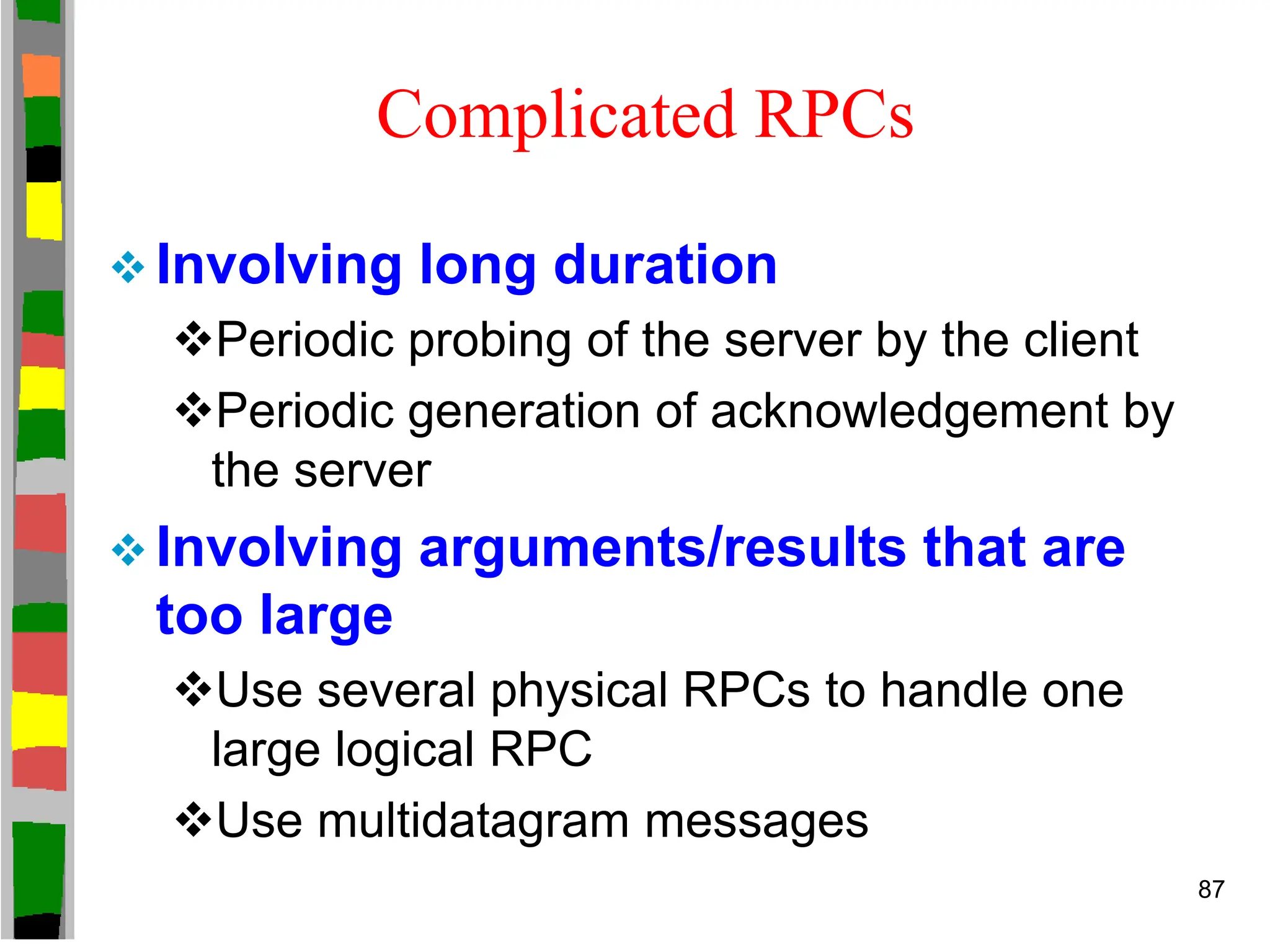 Complicated RPCs
 Involving long duration
Periodic probing of the server by the client
Periodic generation of acknowledgement by
the server
 Involving arguments/results that are
too large
Use several physical RPCs to handle one
large logical RPC
Use multidatagram messages
87
 