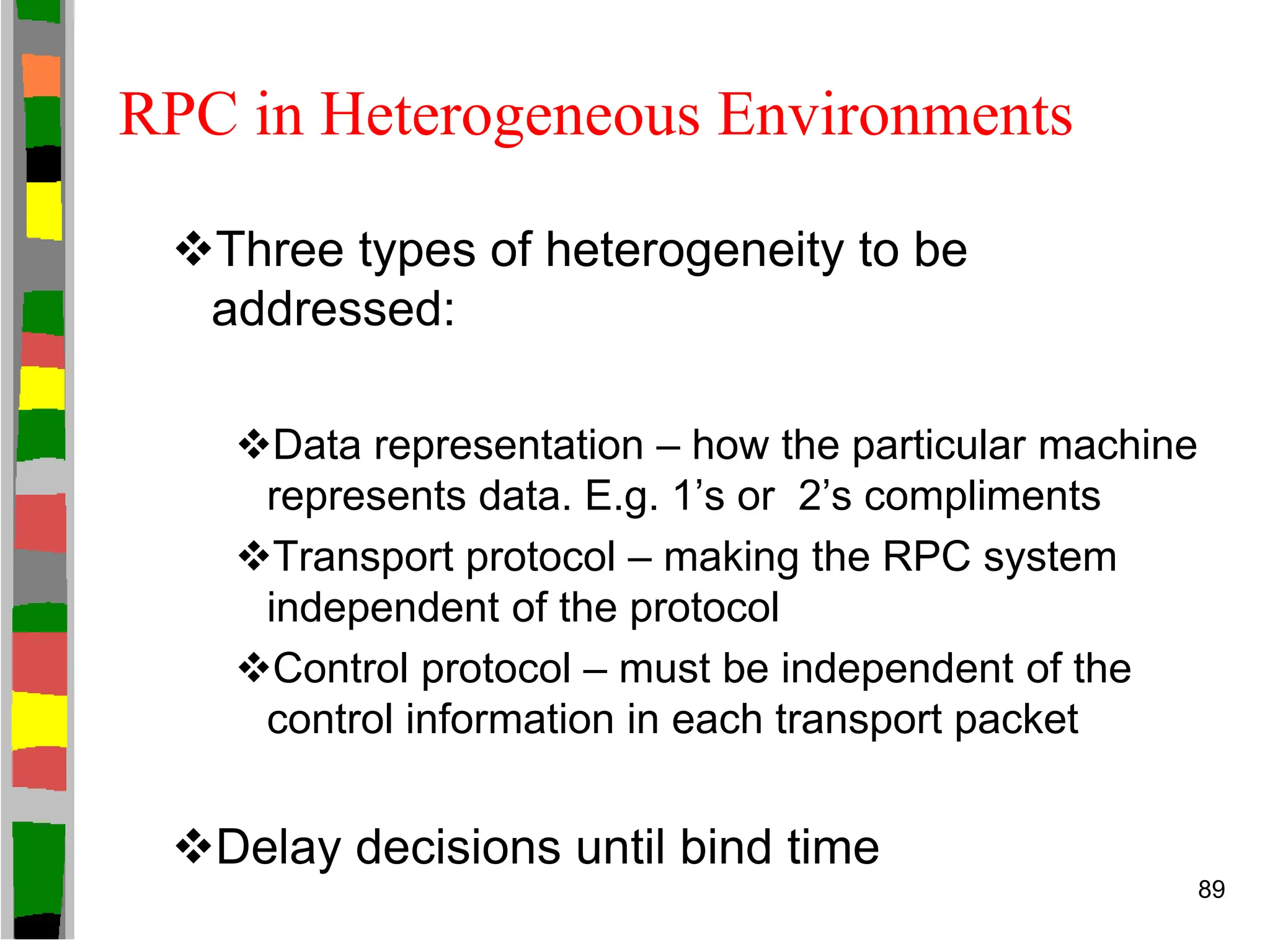 RPC in Heterogeneous Environments
Three types of heterogeneity to be
addressed:
Data representation – how the particular machine
represents data. E.g. 1’s or 2’s compliments
Transport protocol – making the RPC system
independent of the protocol
Control protocol – must be independent of the
control information in each transport packet
Delay decisions until bind time
89
 