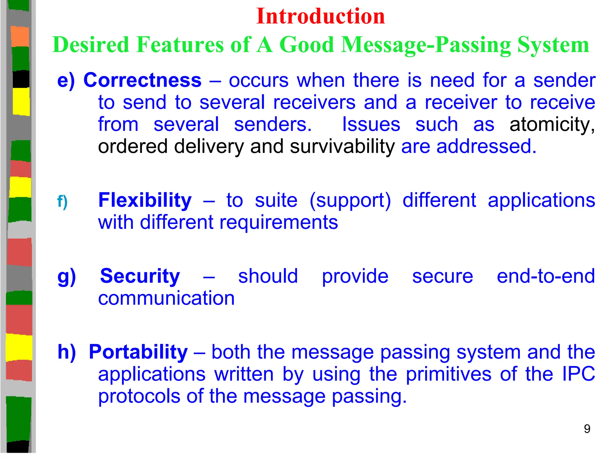 Introduction
Desired Features of A Good Message-Passing System
e) Correctness – occurs when there is need for a sender
to send to several receivers and a receiver to receive
from several senders. Issues such as atomicity,
ordered delivery and survivability are addressed.
f) Flexibility – to suite (support) different applications
with different requirements
g) Security – should provide secure end-to-end
communication
h) Portability – both the message passing system and the
applications written by using the primitives of the IPC
protocols of the message passing.
9
 