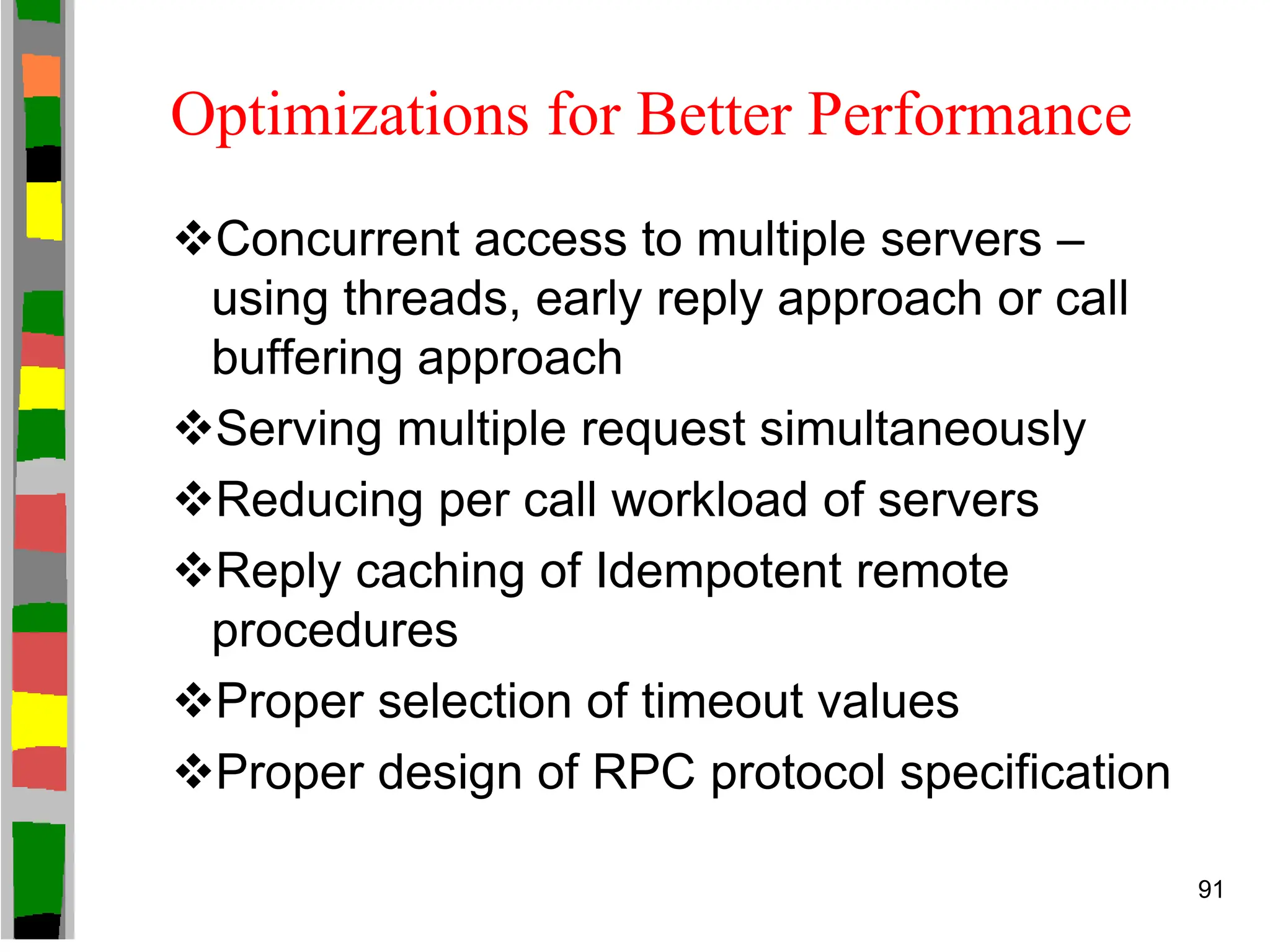 Optimizations for Better Performance
Concurrent access to multiple servers –
using threads, early reply approach or call
buffering approach
Serving multiple request simultaneously
Reducing per call workload of servers
Reply caching of Idempotent remote
procedures
Proper selection of timeout values
Proper design of RPC protocol specification
91
 