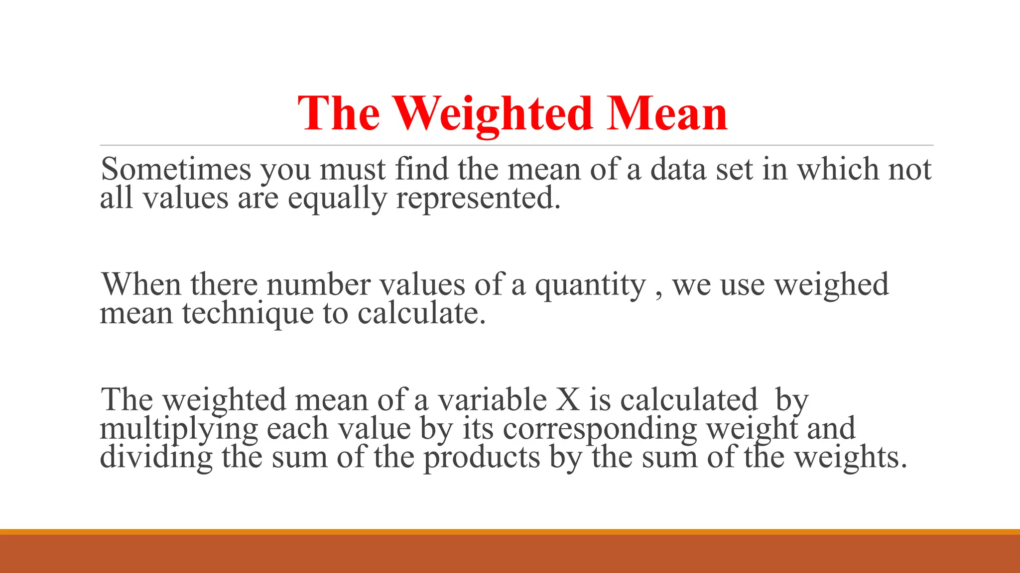 The Weighted Mean
Sometimes you must find the mean of a data set in which not
all values are equally represented.
When there number values of a quantity , we use weighed
mean technique to calculate.
The weighted mean of a variable X is calculated by
multiplying each value by its corresponding weight and
dividing the sum of the products by the sum of the weights.
 