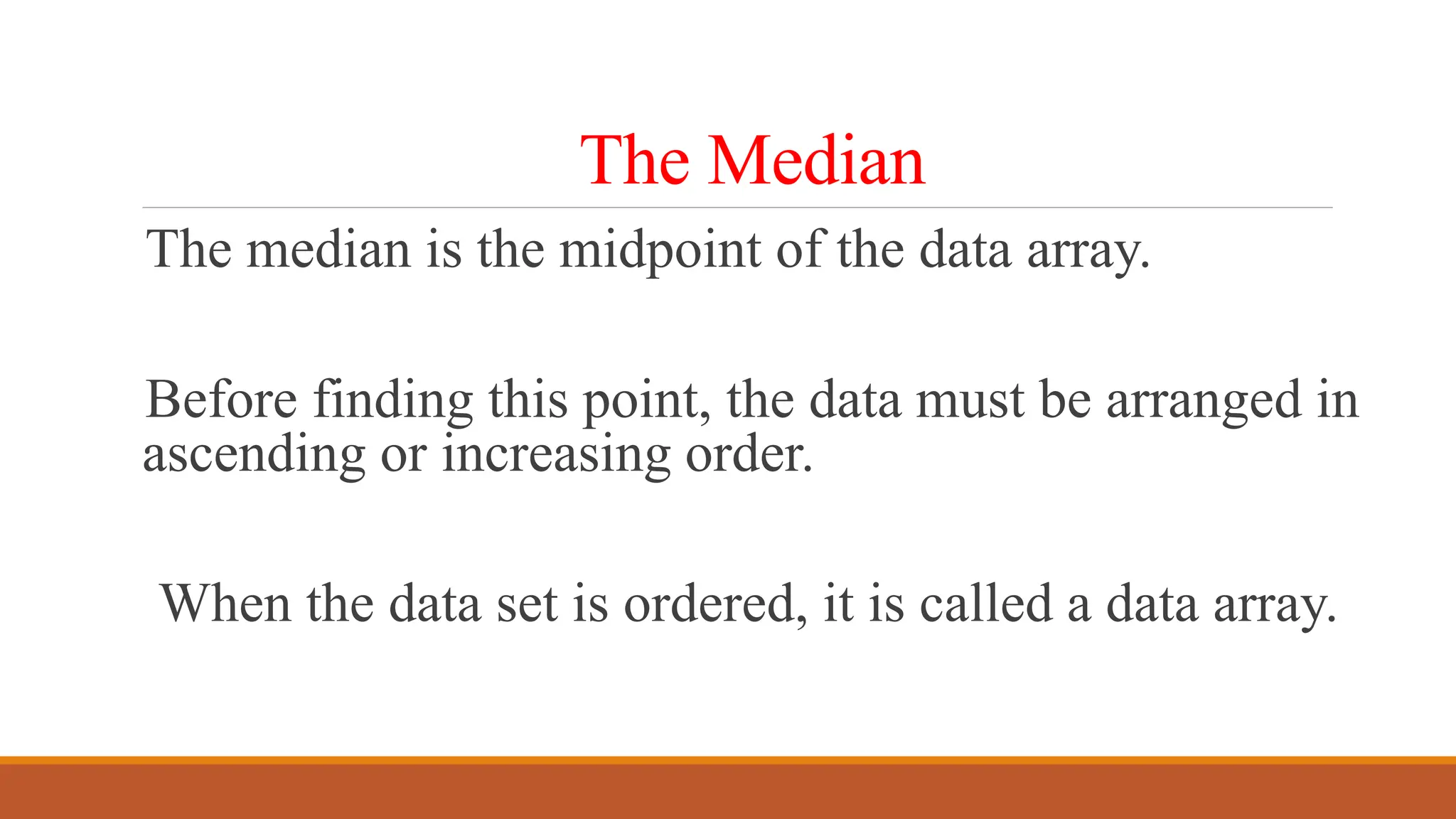 The Median
The median is the midpoint of the data array.
Before finding this point, the data must be arranged in
ascending or increasing order.
When the data set is ordered, it is called a data array.
 
