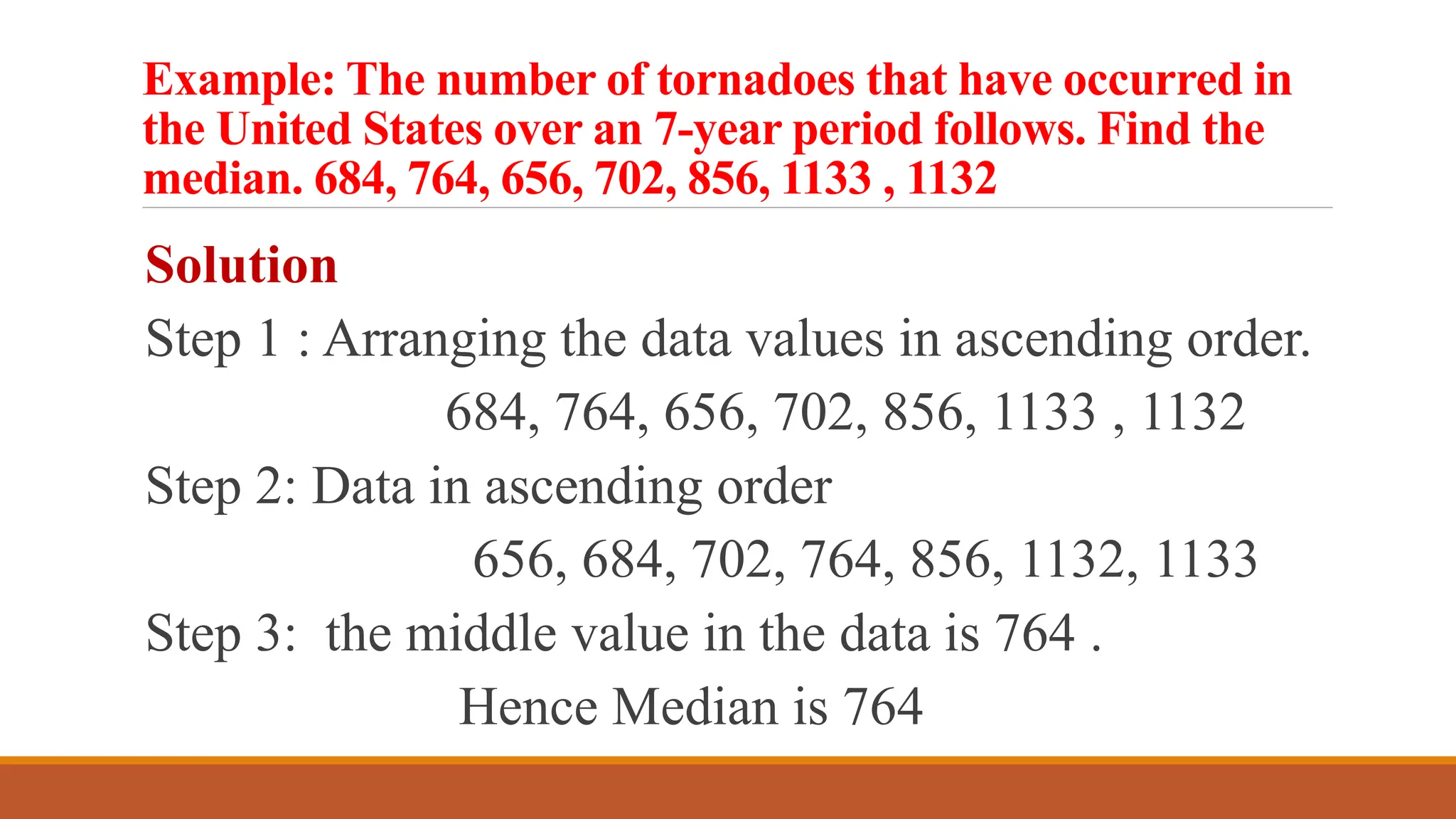 Example: The number of tornadoes that have occurred in
the United States over an 7-year period follows. Find the
median. 684, 764, 656, 702, 856, 1133 , 1132
Solution
Step 1 : Arranging the data values in ascending order.
684, 764, 656, 702, 856, 1133 , 1132
Step 2: Data in ascending order
656, 684, 702, 764, 856, 1132, 1133
Step 3: the middle value in the data is 764 .
Hence Median is 764
 