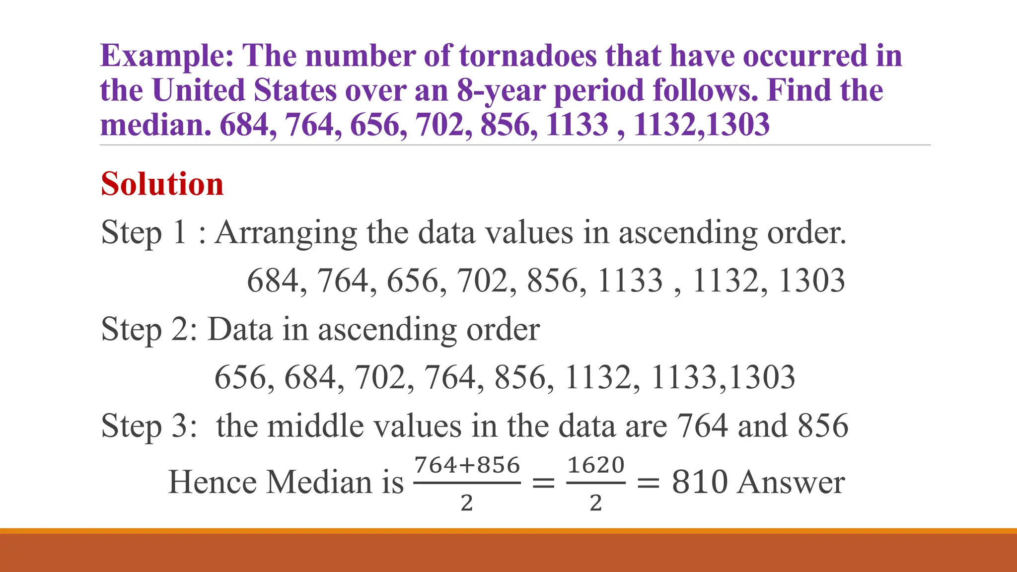 Example: The number of tornadoes that have occurred in
the United States over an 8-year period follows. Find the
median. 684, 764, 656, 702, 856, 1133 , 1132,1303
Solution
Step 1 : Arranging the data values in ascending order.
684, 764, 656, 702, 856, 1133 , 1132, 1303
Step 2: Data in ascending order
656, 684, 702, 764, 856, 1132, 1133,1303
Step 3: the middle values in the data are 764 and 856
Hence Median is
764+856
2
=
1620
2
= 810 Answer
 