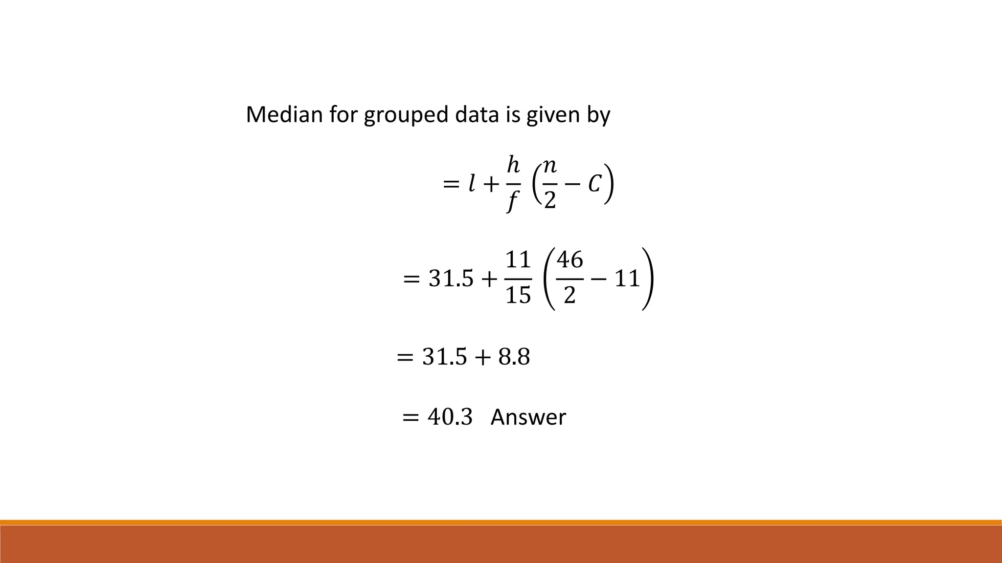 Median for grouped data is given by
= 𝑙 +
ℎ
𝑓
𝑛
2
− 𝐶
= 31.5 +
11
15
46
2
− 11
= 31.5 + 8.8
= 40.3 Answer
 