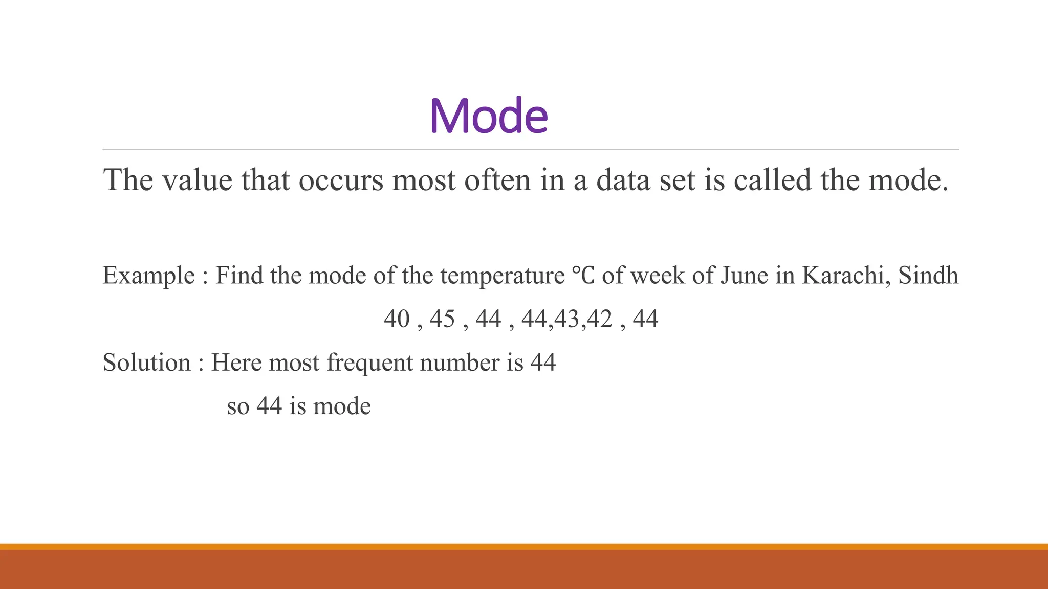 Mode
The value that occurs most often in a data set is called the mode.
Example : Find the mode of the temperature ℃ of week of June in Karachi, Sindh
40 , 45 , 44 , 44,43,42 , 44
Solution : Here most frequent number is 44
so 44 is mode
 