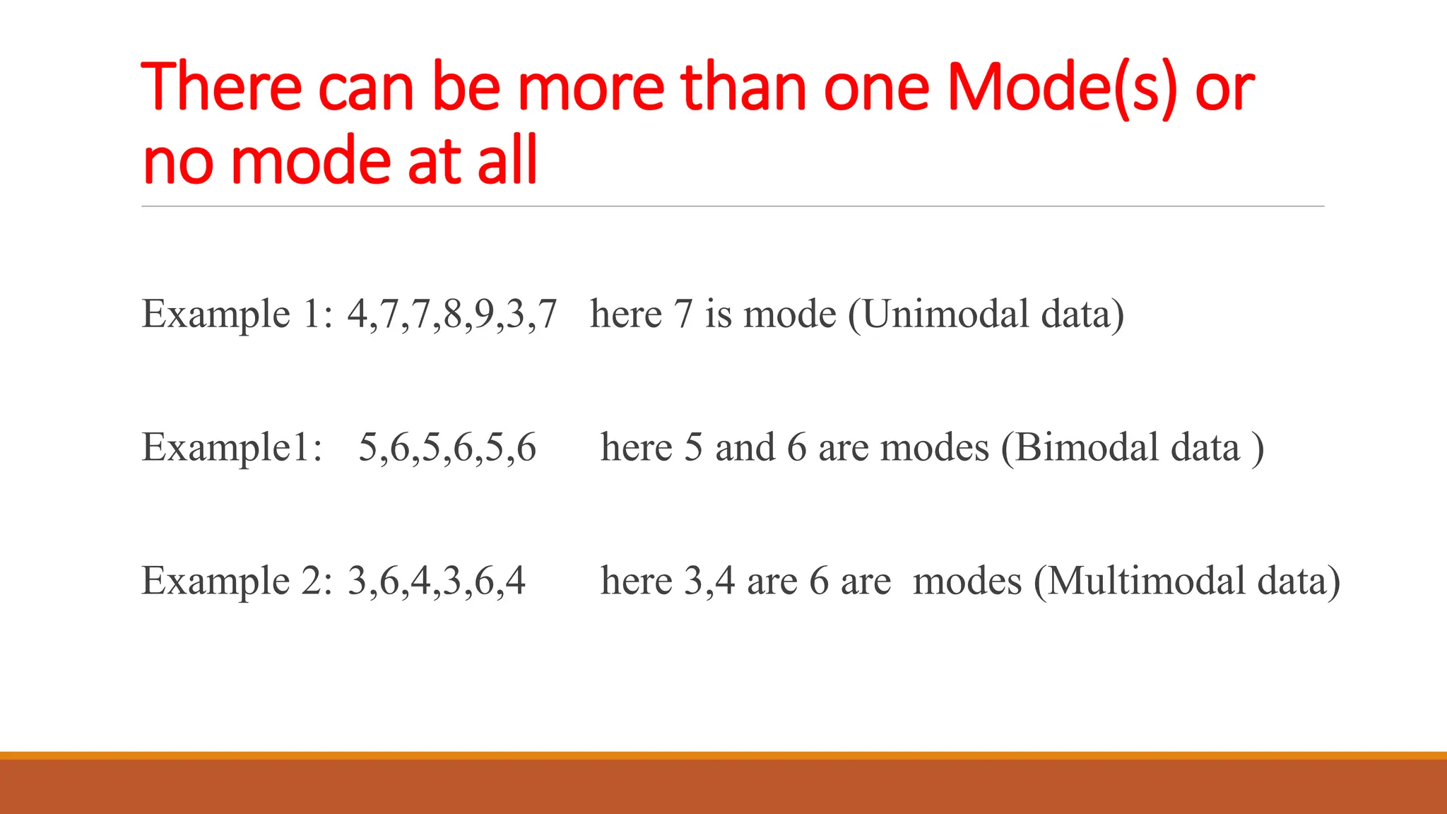 There can be more than one Mode(s) or
no mode at all
Example 1: 4,7,7,8,9,3,7 here 7 is mode (Unimodal data)
Example1: 5,6,5,6,5,6 here 5 and 6 are modes (Bimodal data )
Example 2: 3,6,4,3,6,4 here 3,4 are 6 are modes (Multimodal data)
 