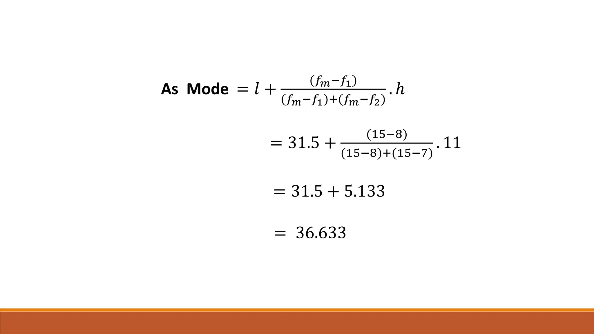As Mode = 𝑙 +
(𝑓𝑚−𝑓1)
(𝑓𝑚−𝑓1)+(𝑓𝑚−𝑓2)
. ℎ
= 31.5 +
(15−8)
(15−8)+(15−7)
. 11
= 31.5 + 5.133
= 36.633
 