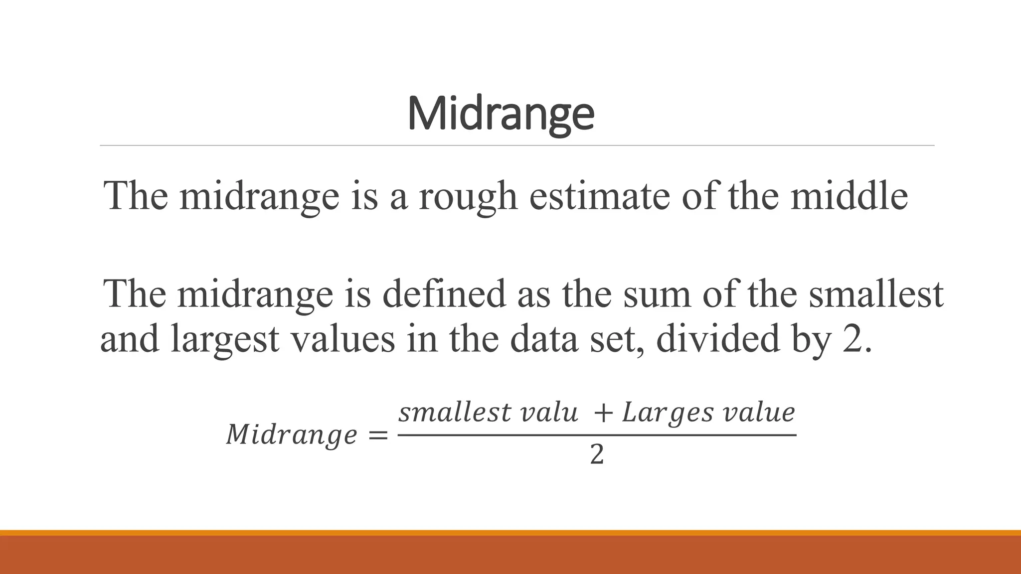 Midrange
The midrange is a rough estimate of the middle
The midrange is defined as the sum of the smallest
and largest values in the data set, divided by 2.
𝑀𝑖𝑑𝑟𝑎𝑛𝑔𝑒 =
𝑠𝑚𝑎𝑙𝑙𝑒𝑠𝑡 𝑣𝑎𝑙𝑢 + 𝐿𝑎𝑟𝑔𝑒𝑠 𝑣𝑎𝑙𝑢𝑒
2
 