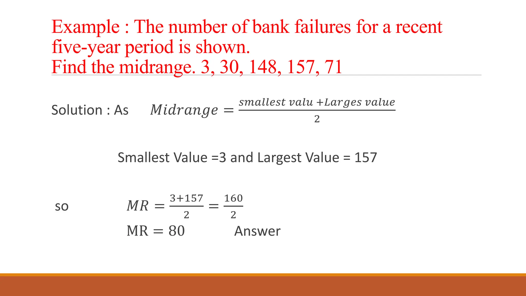 Example : The number of bank failures for a recent
five-year period is shown.
Find the midrange. 3, 30, 148, 157, 71
Solution : As 𝑀𝑖𝑑𝑟𝑎𝑛𝑔𝑒 =
𝑠𝑚𝑎𝑙𝑙𝑒𝑠𝑡 𝑣𝑎𝑙𝑢 +𝐿𝑎𝑟𝑔𝑒𝑠 𝑣𝑎𝑙𝑢𝑒
2
Smallest Value =3 and Largest Value = 157
so 𝑀𝑅 =
3+157
2
=
160
2
MR = 80 Answer
 