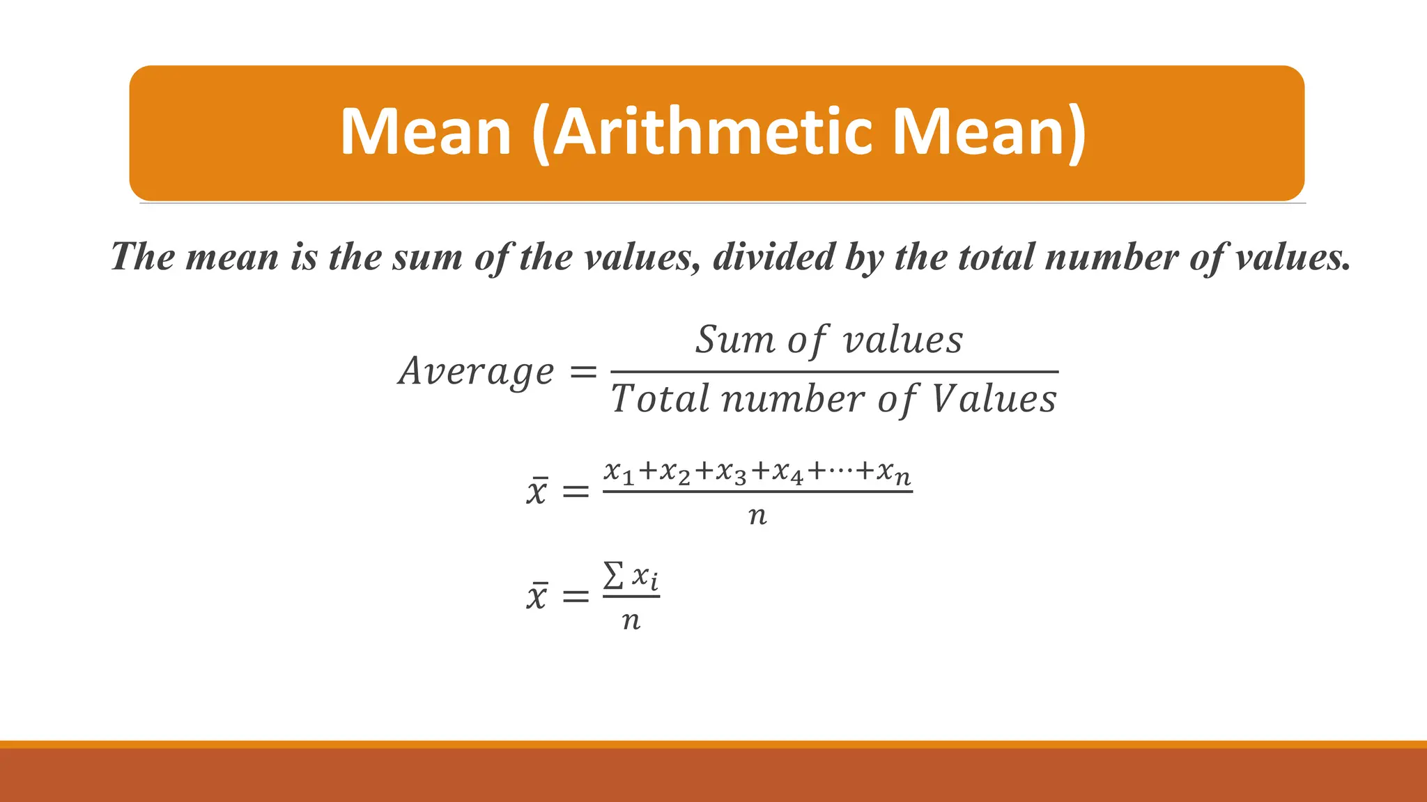 Mean (Arithmetic Mean)
The mean is the sum of the values, divided by the total number of values.
𝐴𝑣𝑒𝑟𝑎𝑔𝑒 =
𝑆𝑢𝑚 𝑜𝑓 𝑣𝑎𝑙𝑢𝑒𝑠
𝑇𝑜𝑡𝑎𝑙 𝑛𝑢𝑚𝑏𝑒𝑟 𝑜𝑓 𝑉𝑎𝑙𝑢𝑒𝑠
ҧ
𝑥 =
𝑥1+𝑥2+𝑥3+𝑥4+⋯+𝑥𝑛
𝑛
ҧ
𝑥 =
σ 𝑥𝑖
𝑛
 