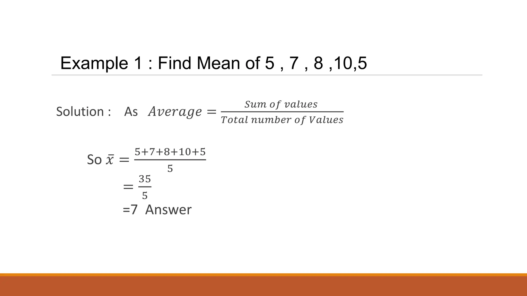 Example 1 : Find Mean of 5 , 7 , 8 ,10,5
Solution : As 𝐴𝑣𝑒𝑟𝑎𝑔𝑒 =
𝑆𝑢𝑚 𝑜𝑓 𝑣𝑎𝑙𝑢𝑒𝑠
𝑇𝑜𝑡𝑎𝑙 𝑛𝑢𝑚𝑏𝑒𝑟 𝑜𝑓 𝑉𝑎𝑙𝑢𝑒𝑠
So ҧ
𝑥 =
5+7+8+10+5
5
=
35
5
=7 Answer
 
