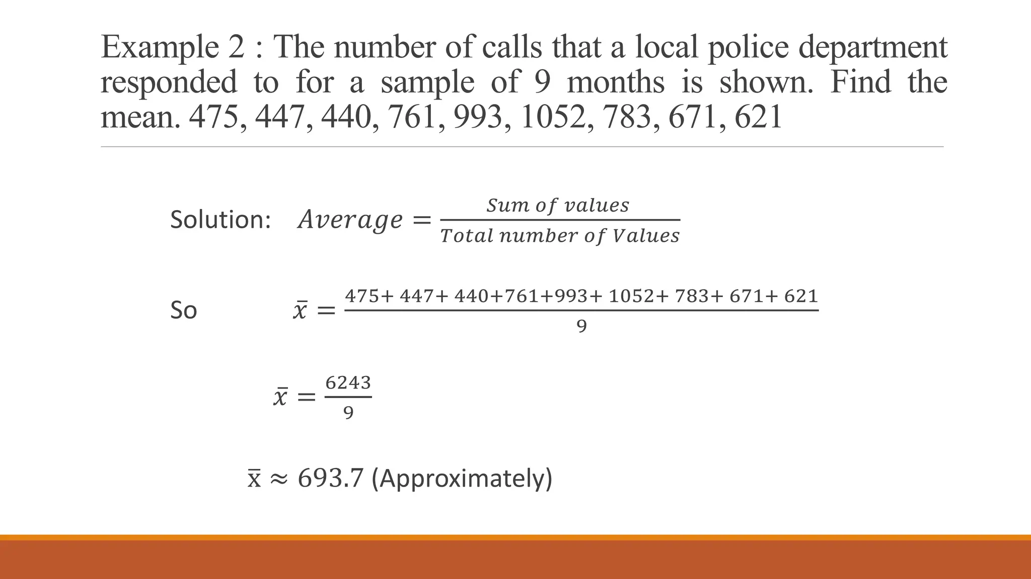 Example 2 : The number of calls that a local police department
responded to for a sample of 9 months is shown. Find the
mean. 475, 447, 440, 761, 993, 1052, 783, 671, 621
Solution: 𝐴𝑣𝑒𝑟𝑎𝑔𝑒 =
𝑆𝑢𝑚 𝑜𝑓 𝑣𝑎𝑙𝑢𝑒𝑠
𝑇𝑜𝑡𝑎𝑙 𝑛𝑢𝑚𝑏𝑒𝑟 𝑜𝑓 𝑉𝑎𝑙𝑢𝑒𝑠
So ҧ
𝑥 =
475+ 447+ 440+761+993+ 1052+ 783+ 671+ 621
9
ҧ
𝑥 =
6243
9
ത
x ≈ 693.7 (Approximately)
 