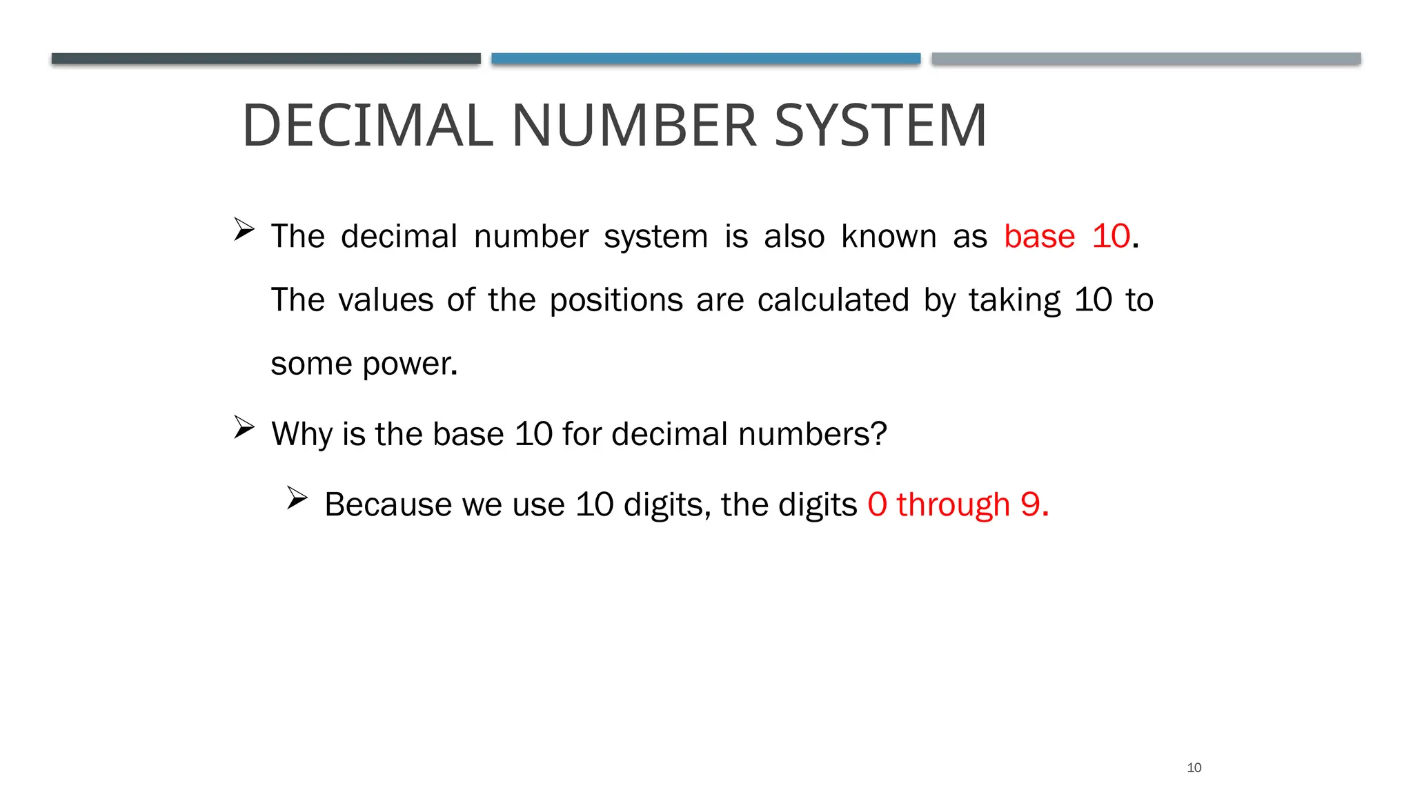 DECIMAL NUMBER SYSTEM
10
 The decimal number system is also known as base 10.
The values of the positions are calculated by taking 10 to
some power.
 Why is the base 10 for decimal numbers?
 Because we use 10 digits, the digits 0 through 9.
 