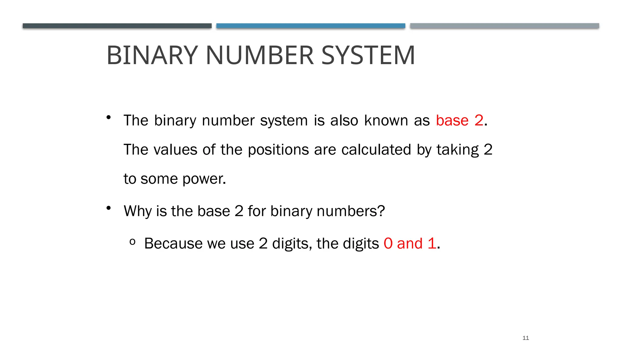 BINARY NUMBER SYSTEM
11
• The binary number system is also known as base 2.
The values of the positions are calculated by taking 2
to some power.
• Why is the base 2 for binary numbers?
o Because we use 2 digits, the digits 0 and 1.
 
