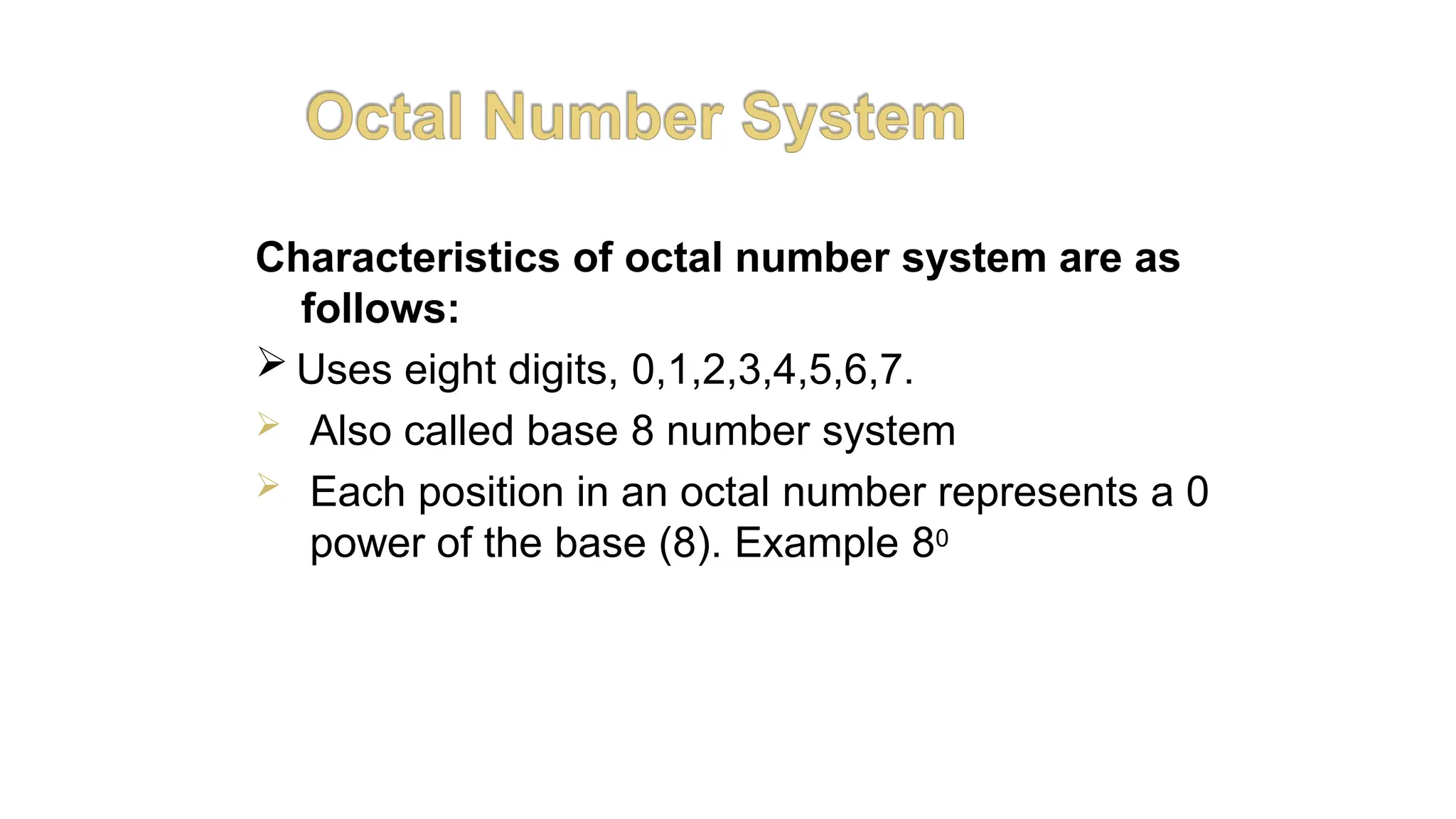 Characteristics of octal number system are as
follows:
 Uses eight digits, 0,1,2,3,4,5,6,7.
 Also called base 8 number system
 Each position in an octal number represents a 0
power of the base (8). Example 80
AKHILESH
MAITHANI
 