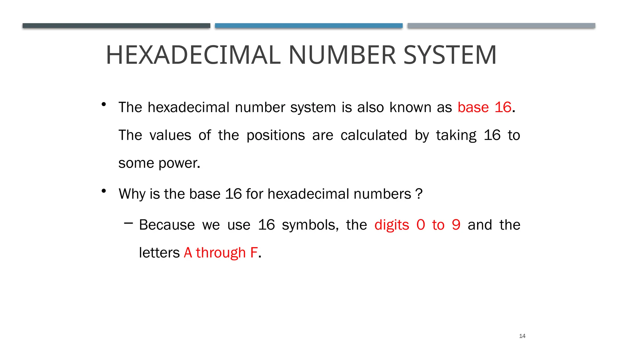 HEXADECIMAL NUMBER SYSTEM
14
• The hexadecimal number system is also known as base 16.
The values of the positions are calculated by taking 16 to
some power.
• Why is the base 16 for hexadecimal numbers ?
– Because we use 16 symbols, the digits 0 to 9 and the
letters A through F.
 