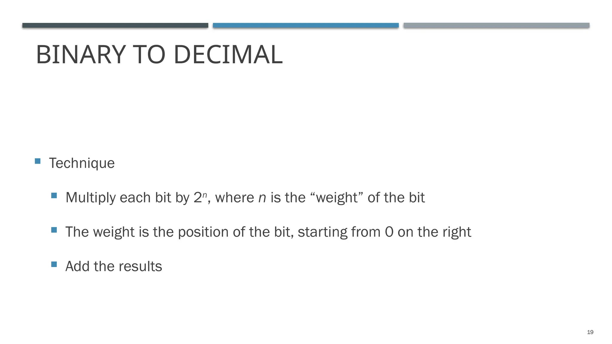 BINARY TO DECIMAL
 Technique
 Multiply each bit by 2n
, where n is the “weight” of the bit
 The weight is the position of the bit, starting from 0 on the right
 Add the results
19
 