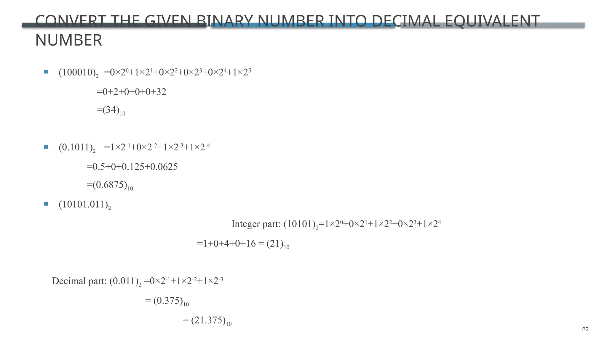 22
CONVERT THE GIVEN BINARY NUMBER INTO DECIMAL EQUIVALENT
NUMBER
 (100010)2 =0×20
+1×21
+0×22
+0×23
+0×24
+1×25
=0+2+0+0+0+32
=(34)10
 (0.1011)2 =1×2-1
+0×2-2
+1×2-3
+1×2-4
=0.5+0+0.125+0.0625
=(0.6875)10
 (10101.011)2
Integer part: (10101)2=1×20
+0×21
+1×22
+0×23
+1×24
=1+0+4+0+16 = (21)10
Decimal part: (0.011)2 =0×2-1
+1×2-2
+1×2-3
= (0.375)10
= (21.375)10
 