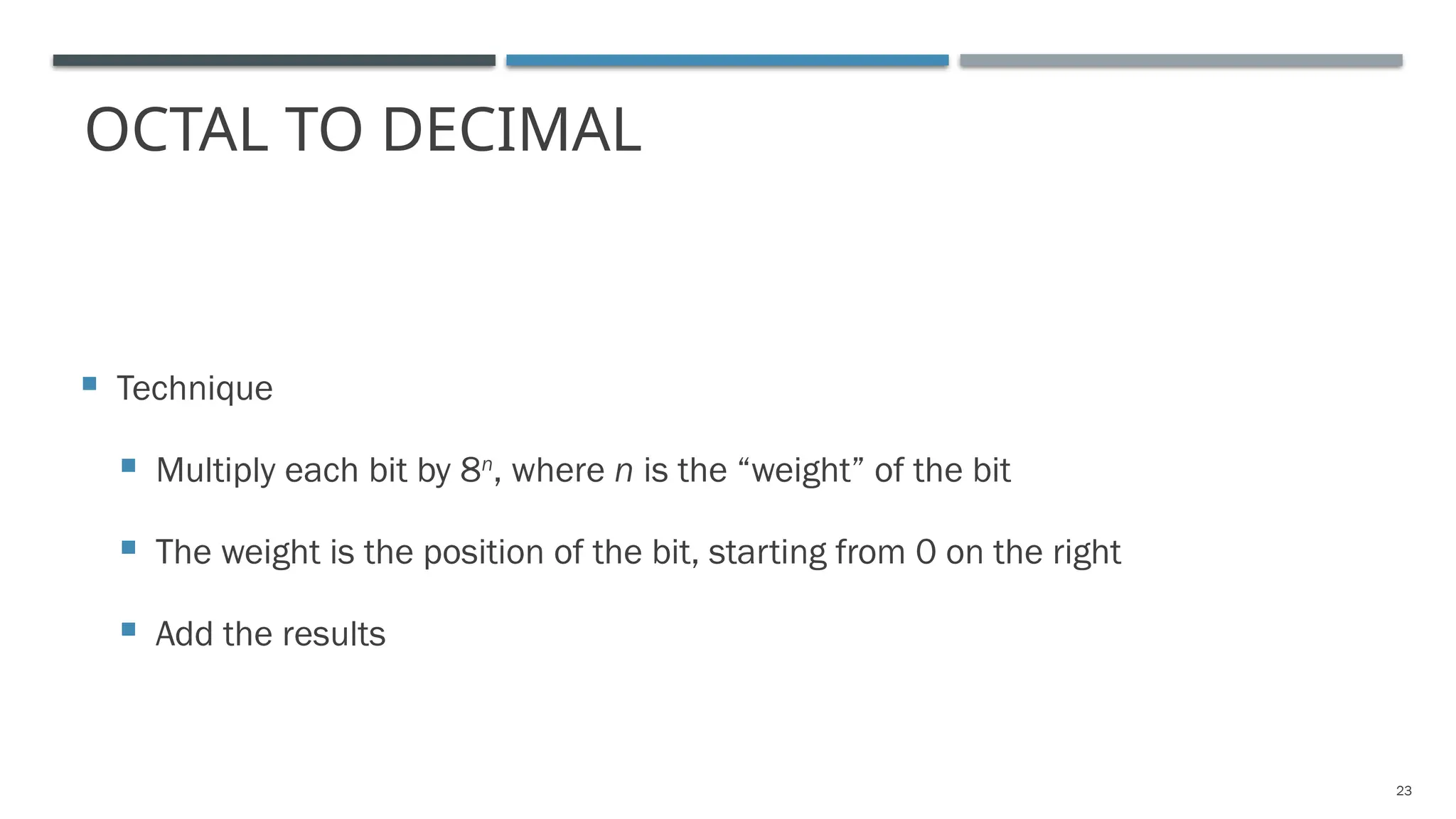 OCTAL TO DECIMAL
 Technique
 Multiply each bit by 8n
, where n is the “weight” of the bit
 The weight is the position of the bit, starting from 0 on the right
 Add the results
23
 