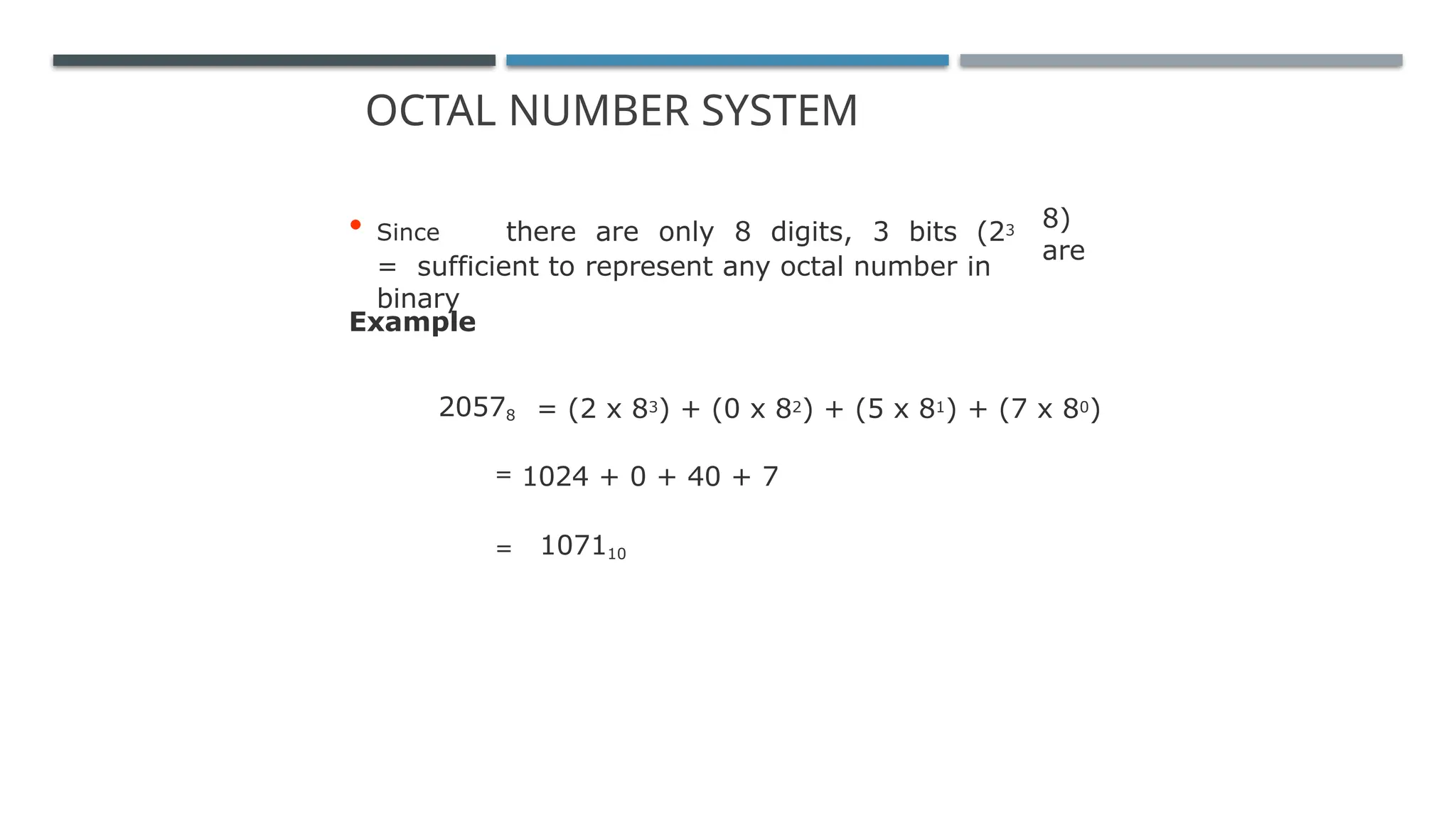 OCTAL NUMBER SYSTEM
8)
are
• Since there are only 8 digits, 3 bits (23
= sufficient to represent any octal number in
binary
Example
20578 = (2 x 83) + (0 x 82) + (5 x 81) + (7 x 80)
= 1024 + 0 + 40 + 7
= 107110
 