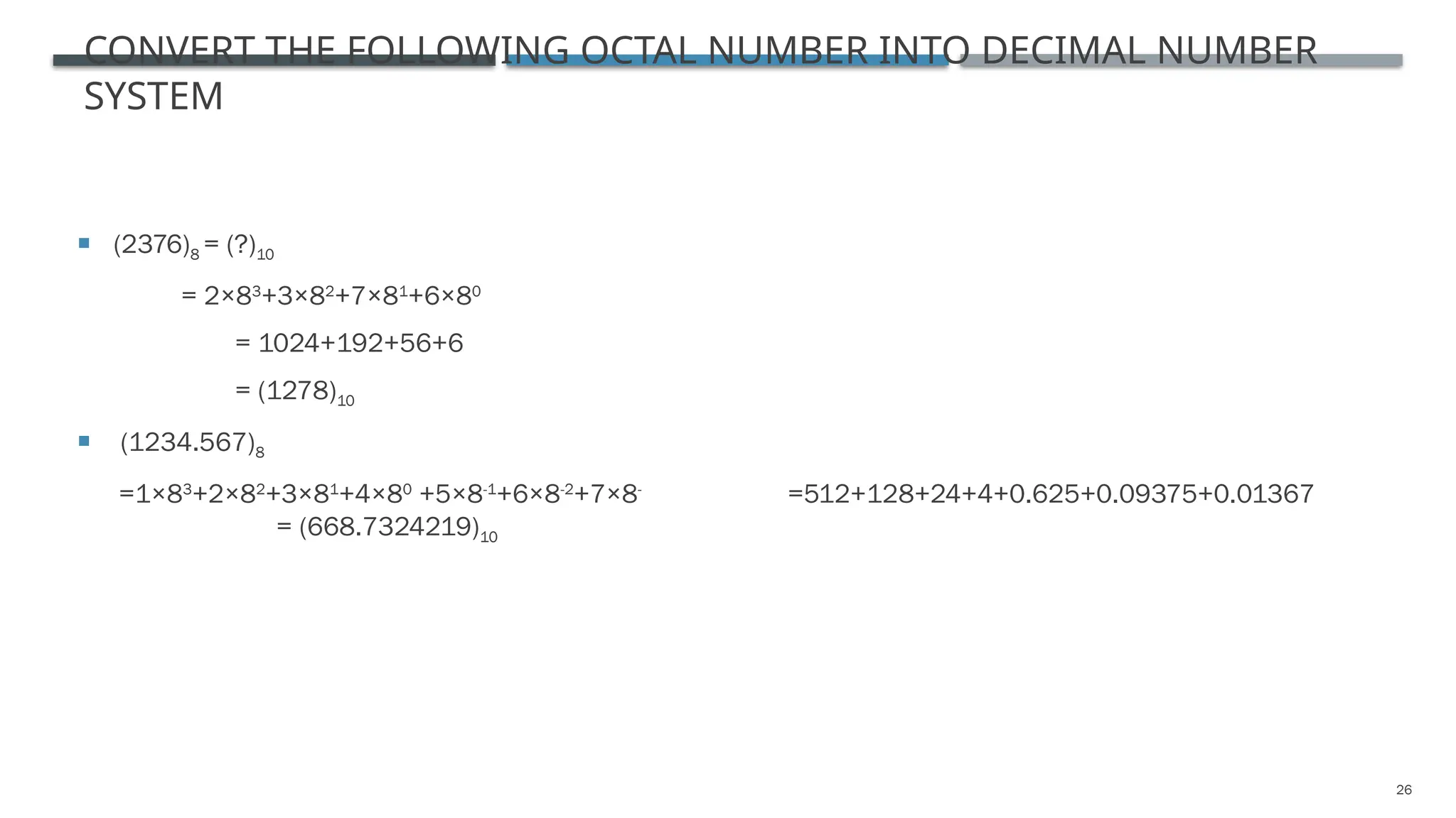 26
CONVERT THE FOLLOWING OCTAL NUMBER INTO DECIMAL NUMBER
SYSTEM
 (2376)8 = (?)10
= 2×83
+3×82
+7×81
+6×80
= 1024+192+56+6
= (1278)10
 (1234.567)8
=1×83
+2×82
+3×81
+4×80
+5×8-1
+6×8-2
+7×8-
=512+128+24+4+0.625+0.09375+0.01367
= (668.7324219)10
 