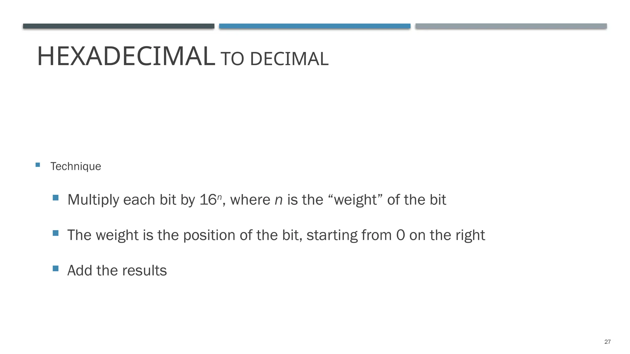 HEXADECIMAL TO DECIMAL
 Technique
 Multiply each bit by 16n
, where n is the “weight” of the bit
 The weight is the position of the bit, starting from 0 on the right
 Add the results
27
 