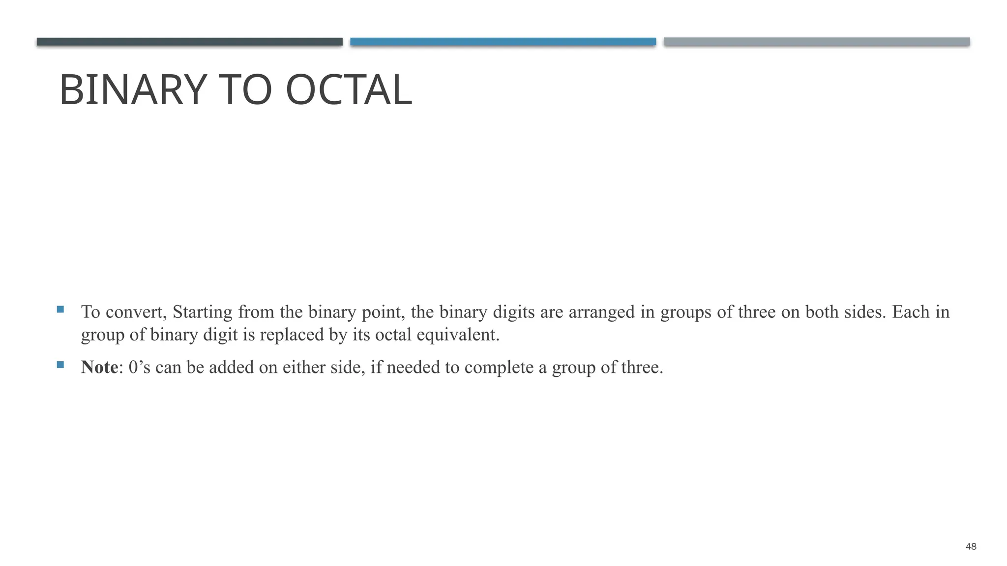 BINARY TO OCTAL
 To convert, Starting from the binary point, the binary digits are arranged in groups of three on both sides. Each in
group of binary digit is replaced by its octal equivalent.
 Note: 0’s can be added on either side, if needed to complete a group of three.
48
 
