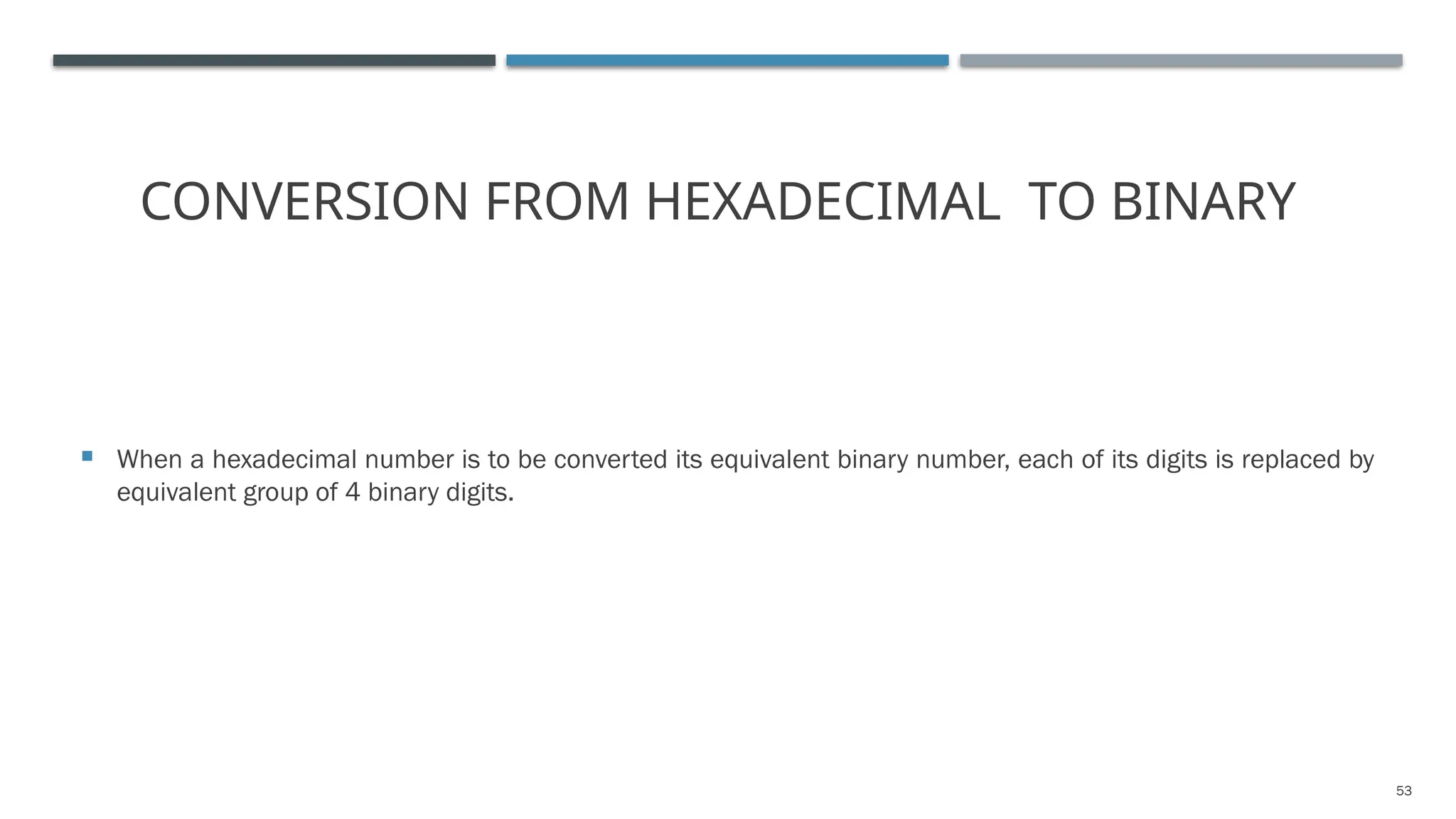 53
CONVERSION FROM HEXADECIMAL TO BINARY
 When a hexadecimal number is to be converted its equivalent binary number, each of its digits is replaced by
equivalent group of 4 binary digits.
 