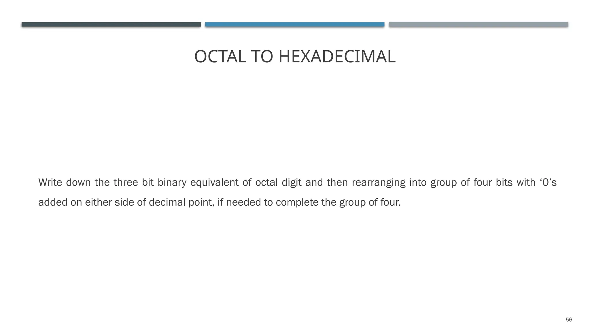 OCTAL TO HEXADECIMAL
Write down the three bit binary equivalent of octal digit and then rearranging into group of four bits with ‘0’s
added on either side of decimal point, if needed to complete the group of four.
56
 