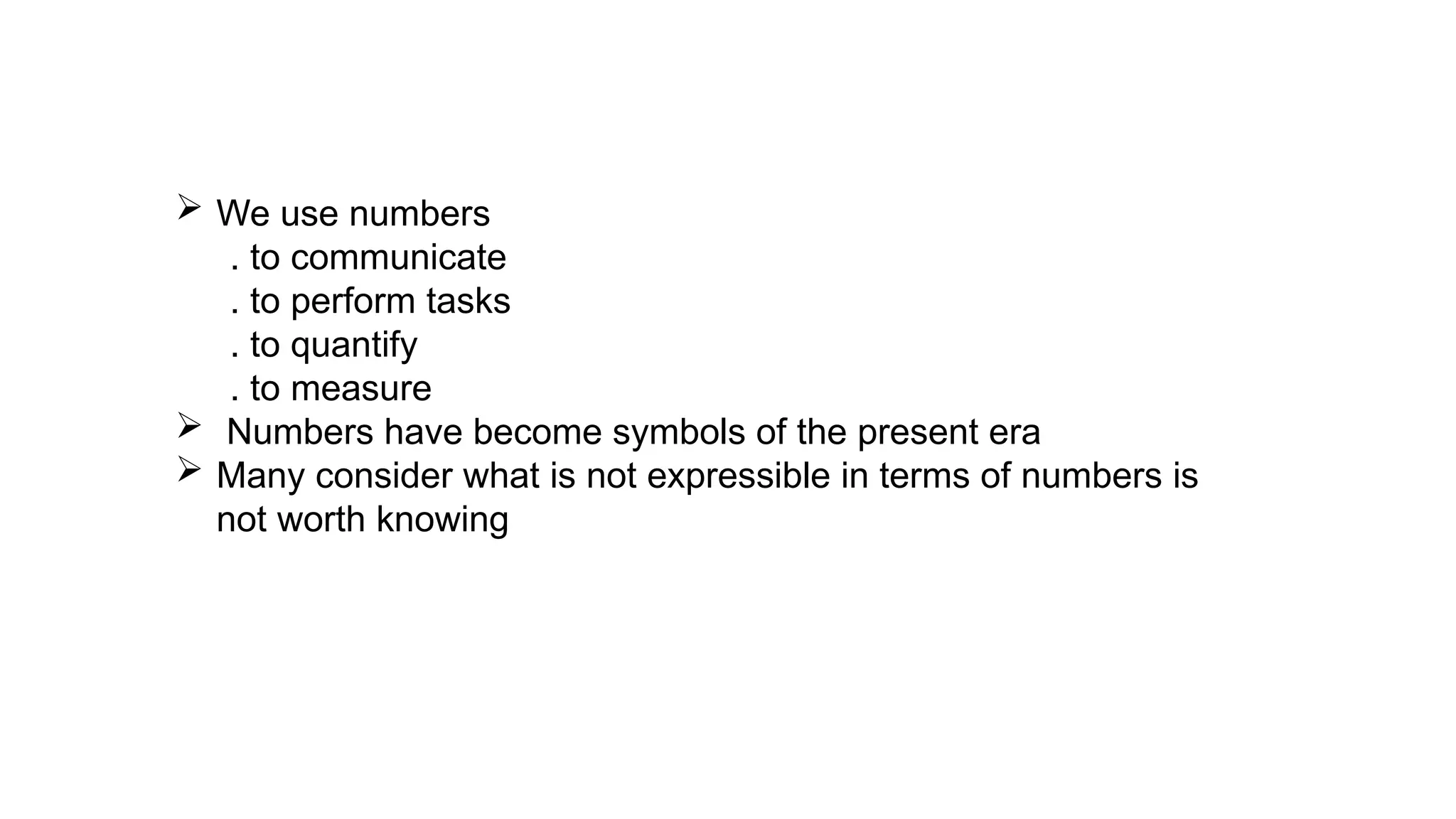  We use numbers
. to communicate
. to perform tasks
. to quantify
. to measure
 Numbers have become symbols of the present era
 Many consider what is not expressible in terms of numbers is
not worth knowing
 