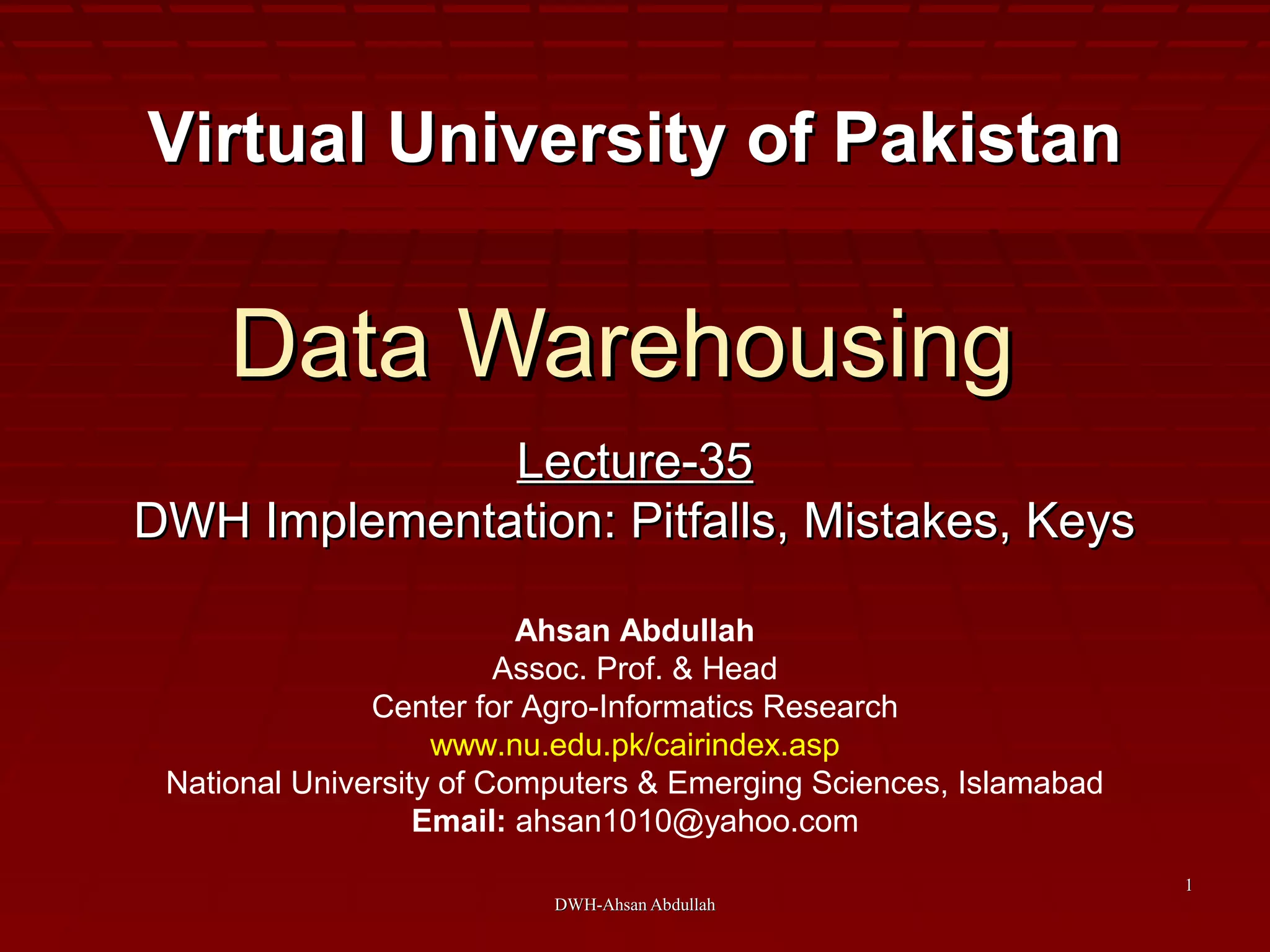 DWH-Ahsan AbdullahDWH-Ahsan Abdullah
11
Data WarehousingData Warehousing
Lecture-35Lecture-35
DWH Implementation: Pitfalls, Mistakes, KeysDWH Implementation: Pitfalls, Mistakes, Keys
Virtual University of PakistanVirtual University of Pakistan
Ahsan Abdullah
Assoc. Prof. & Head
Center for Agro-Informatics Research
www.nu.edu.pk/cairindex.asp
National University of Computers & Emerging Sciences, Islamabad
Email: ahsan1010@yahoo.com
 