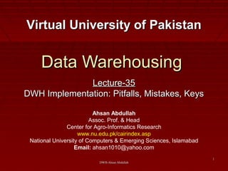 DWH-Ahsan AbdullahDWH-Ahsan Abdullah
11
Data WarehousingData Warehousing
Lecture-35Lecture-35
DWH Implementation: Pitfalls, Mistakes, KeysDWH Implementation: Pitfalls, Mistakes, Keys
Virtual University of PakistanVirtual University of Pakistan
Ahsan Abdullah
Assoc. Prof. & Head
Center for Agro-Informatics Research
www.nu.edu.pk/cairindex.asp
National University of Computers & Emerging Sciences, Islamabad
Email: ahsan1010@yahoo.com
 